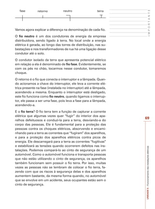 UNIDADE5–Funcionamentodasinstalaçõeselétricas
69
IMPORTANTE
fase retorno neutro terra
Vamos agora explicar a diferença na denominação de cada fio.
O fio neutro é um dos condutores de energia da empresa
distribuidora, sendo ligado à terra. No local onde a energia
elétrica é gerada, ao longo das torres de distribuição, nas su-
bestações e nos transformadores de rua há uma ligação desse
condutor até o solo.
O condutor isolado da terra que apresenta potencial elétrico
em relação a ela é denominado de fio fase. Evidentemente, se
com os pés no chão, tocarmos nesse condutor, tomaremos
choque.
O retorno é o fio que conecta o interruptor e a lâmpada. Quan-
do acionamos a chave do interruptor, ele leva a corrente elé-
trica presente na fase (instalada no interruptor) até a lâmpada,
acendendo a mesma. Enquanto o interruptor está desligado,
este fio funciona como fio neutro, quando ligamos o interrup-
tor, ele passa a ser uma fase, pois leva a fase para a lâmpada,
acendendo-a.
E o fio terra? O fio terra tem a função de capturar a corrente
elétrica que algumas vezes quer “fugir” do interior dos apa-
relhos defeituosos e conduzi-la para a terra, desviando-a do
corpo das pessoas. Ele é fundamental para a proteção das
pessoas contra os choques elétricos, absorvendo e encami-
nhando para a terra as correntes que “fugiram” dos aparelhos,
e para a proteção dos aparelhos elétricos contra picos de
energia. Ele descarregará para a terra as correntes “fugitivas”
e estabilizará as tensões quando ocorrerem defeitos nas ins-
talações. Podemos compará-lo ao cinto de segurança de um
automóvel. Como o automóvel funciona e transporta pessoas
que não estão utilizando o cinto de segurança, os aparelhos
também funcionam sem possuir o fio terra. Por isso, muitas
vezes as pessoas não se lembram de colocar o fio terra, fa-
zendo com que os riscos à segurança delas e dos aparelhos
aumentem bastante, da mesma forma quando, no automóvel
que se envolve em um acidente, seus ocupantes estão sem o
cinto de segurança.
 