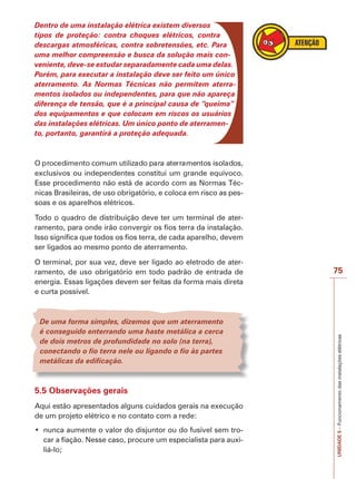 UNIDADE5–Funcionamentodasinstalaçõeselétricas
75
Dentro de uma instalação elétrica existem diversos
tipos de proteção: contra choques elétricos, contra
descargas atmosféricas, contra sobretensões, etc. Para
uma melhor compreensão e busca da solução mais con-
veniente, deve-se estudar separadamente cada uma delas.
Porém, para executar a instalação deve ser feito um único
aterramento. As Normas Técnicas não permitem aterra-
mentos isolados ou independentes, para que não apareça
diferença de tensão, que é a principal causa de “queima”
dos equipamentos e que colocam em riscos os usuários
das instalações elétricas. Um único ponto de aterramen-
to, portanto, garantirá a proteção adequada.
exclusivos ou independentes constitui um grande equívoco.
Esse procedimento não está de acordo com as Normas Téc-
nicas Brasileiras, de uso obrigatório, e coloca em risco as pes-
soas e os aparelhos elétricos.
Todo o quadro de distribuição deve ter um terminal de ater-
ramento, para onde irão convergir os fios terra da instalação.
Isso significa que todos os fios terra, de cada aparelho, devem
ser ligados ao mesmo ponto de aterramento.
O terminal, por sua vez, deve ser ligado ao eletrodo de ater-
ramento, de uso obrigatório em todo padrão de entrada de
energia. Essas ligações devem ser feitas da forma mais direta
e curta possível.
De uma forma simples, dizemos que um aterramento
é conseguido enterrando uma haste metálica a cerca
de dois metros de profundidade no solo (na terra),
conectando o fio terra nele ou ligando o fio às partes
metálicas da edificação.
5.5 Observações gerais
Aqui estão apresentados alguns cuidados gerais na execução
de um projeto elétrico e no contato com a rede:
nunca aumente o valor do disjuntor ou do fusível sem tro-
car a fiação. Nesse caso, procure um especialista para auxi-
liá-lo;
 