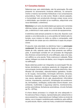 UNIDADE6–Princípiosedesenvolvimentodaeletrônica
78
6.1 Conceitos básicos
Sabemos que, sem eletricidade, não há automação. Ela está
presente no acionamento (motores elétricos), no sensoria-
mento e mesmo nas bombas hidráulicas e nos compressores
pneumáticos. Tudo na vida evolui. Desde o século passado,
a humanidade vem produzindo diversas coisas novas como
a eletricidade, que também já se modificou, adquirindo uma
nova identidade: a eletrônica.
Eletrônica é um ramo da eletricidade que opera com correntes
elétricas baixas, porém muito bem controladas. Na automa-
ção, a eletrônica é mais usada no controle de equipamentos.
A eletrônica está sempre presente no dia-a-dia. Quando você
assiste a uma telenovela ou a uma partida de futebol pela te-
levisão, ouve música no rádio ou utiliza o computador, está
desfrutando de coisas que só a eletrônica é capaz de propor-
cionar.
O assunto mais abordado na eletrônica hoje é a automação
residencial. Ela está diretamente ligada ao conforto e à qua-
lidade de vida, estando cada dia mais presente nas edifica-
ções. A automação consiste em um processo de integração
dos diversos componentes de uma edificação, seja uma casa,
um edifício ou uma escola. Toda a estrutura é cabeada. Pelos
cabos, trafegam os sinais de dados, voz e imagens recebidos
na edificação.
Quais sistemas podem ser integrados na automação? Os sis-
temas domésticos e escolares passíveis de integração são:
comunicação (centrais telefônicas, secretária eletrônica, iden-
tificador de chamadas), eletrodoméstico (geladeira, lavado-
ra de roupas, microondas), iluminação (dimmers, sensores,
luminárias, keypads), utilidades (irrigação, bombas de pisci-
nas, sauna, aspiração de pó, gás, aquecedores), informática
(micros, impressoras, scanners), climatização (ar-condiciona-
do, termostatos, ventilação), áudio/vídeo (home theater, som
ambiente, multimídia) e segurança (alarme, monitoramento,
portas automáticas, fechaduras automáticas, circuito fechado
de TV – CFTVz).
A chave desse processo é a criação de uma adequada in-
fra-estrutura física e lógica, representada pelo cabeamento e
seus acessórios, responsáveis por trafegar todos os sinais de
dados, voz e imagem recebidos pela residência, pelo edifício
ou pela escola. Assim, cada vez mais, a tradicional instalação
 