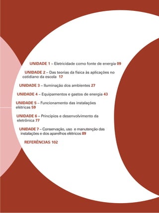 UNIDADE 1 – Eletricidade como fonte de energia 09
UNIDADE 2 – Das teorias da física às aplicações no
cotidiano da escola 17
UNIDADE 3 – Iluminação dos ambientes 27
UNIDADE 4 – Equipamentos e gastos de energia 43
UNIDADE 5 – Funcionamento das instalações
elétricas 59
UNIDADE 6 – Princípios e desenvolvimento da
eletrônica 77
UNIDADE 7 – Conservação, uso e manutenção das
instalações e dos aparelhos elétricos 89
REFERÊNCIAS 102
 