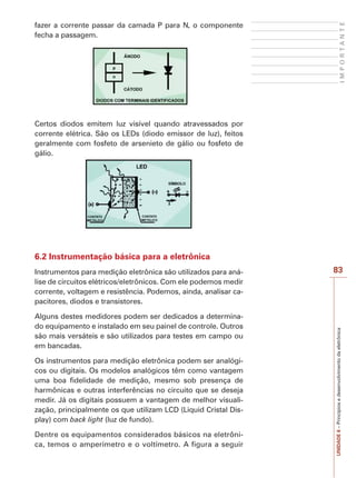 UNIDADE6–Princípiosedesenvolvimentodaeletrônica
83
IMPORTANTE
fazer a corrente passar da camada P para N, o componente
fecha a passagem.
Certos diodos emitem luz visível quando atravessados por
corrente elétrica. São os LEDs (diodo emissor de luz), feitos
geralmente com fosfeto de arsenieto de gálio ou fosfeto de
gálio.
6.2 Instrumentação básica para a eletrônica
Instrumentos para medição eletrônica são utilizados para aná-
lise de circuitos elétricos/eletrônicos. Com ele podemos medir
corrente, voltagem e resistência. Podemos, ainda, analisar ca-
pacitores, diodos e transistores.
Alguns destes medidores podem ser dedicados a determina-
do equipamento e instalado em seu painel de controle. Outros
são mais versáteis e são utilizados para testes em campo ou
em bancadas.
Os instrumentos para medição eletrônica podem ser analógi-
cos ou digitais. Os modelos analógicos têm como vantagem
uma boa fidelidade de medição, mesmo sob presença de
harmônicas e outras interferências no circuito que se deseja
medir. Já os digitais possuem a vantagem de melhor visuali-
zação, principalmente os que utilizam LCD (Liquid Cristal Dis-
play) com back light (luz de fundo).
Dentre os equipamentos considerados básicos na eletrôni-
ca, temos o amperímetro e o voltímetro. A figura a seguir
 