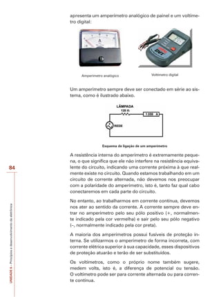 UNIDADE6–Princípiosedesenvolvimentodaeletrônica
84
apresenta um amperímetro analógico de painel e um voltíme-
tro digital:
Amperímetro analógico Voltímetro digital
Um amperímetro sempre deve ser conectado em série ao sis-
tema, como é ilustrado abaixo.
Esquema de ligação de um amperímetro
A resistência interna do amperímetro é extremamente peque-
na, o que significa que ele não interfere na resistência equiva-
lente do circuito, indicando uma corrente próxima à que real-
mente existe no circuito. Quando estamos trabalhando em um
circuito de corrente alternada, não devemos nos preocupar
com a polaridade do amperímetro, isto é, tanto faz qual cabo
conectaremos em cada parte do circuito.
No entanto, ao trabalharmos em corrente contínua, devemos
nos ater ao sentido da corrente. A corrente sempre deve en-
trar no amperímetro pelo seu pólo positivo (+, normalmen-
te indicado pela cor vermelha) e sair pelo seu pólo negativo
(–, normalmente indicado pela cor preta).
A maioria dos amperímetros possui fusíveis de proteção in-
terna. Se utilizarmos o amperímetro de forma incorreta, com
corrente elétrica superior à sua capacidade, esses dispositivos
de proteção atuarão e terão de ser substituídos.
Os voltímetros, como o próprio nome também sugere,
medem volts, isto é, a diferença de potencial ou tensão.
O voltímetro pode ser para corrente alternada ou para corren-
te contínua.
 