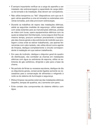 UNIDADE7–Conservação,usoemanutençãodasinstalaçõesedos
aparelhoselétricos
91
IMPORTANTE
instalado não sobrecarregará a capacidade de carga elétri-
ca da tomada e da instalação. Elas devem ser compatíveis.
-
gam vários aparelhos a uma só tomada) ou extensões com
várias tomadas, pois elas provocam sobrecargas.
adote as seguintes medidas de segurança: utilize sapatos
com solas isolantes para as manutenções elétricas, proteja
as mãos com luvas, opere equipamentos elétricos com os
quais se esteja bem familiarizado, nunca segure dois fios ao
mesmo tempo, procure conhecer previamente a localiza-
ção das chaves gerais e dos extintores de incêndio que pro-
tegem a área onde se estiver trabalhando, use apenas fer-
ramentas com cabo isolado, não utilize álcool como agente
de limpeza, desligue completamente o circuito correspon-
dente à instalação em que estiver trabalhando.
de distribuição, não combater as chamas em instalações
elétricas com água ou extintores de espuma, utilize os ex-
tintores de gás carbônico, dirigindo o jato para a base da
chama.
os disjuntores gerais, conservando ligados somente os ne-
cessários para a conservação de alimentos e religando à
noite os do sistema de iluminação e segurança.
(espelho, tampas de quadros, etc.) somente com pano.
água.
 