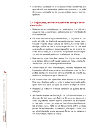 UNIDADE7–Conservação,usoemanutençãodasinstalaçõesedos
aparelhoselétricos
94
que há umidade excessiva, podem ter seu tempo de vida
diminuído, necessitando de manutenções e trocas mais fre-
qüentes.
7.4 Disjuntores, fusíveis e quadro de energia: reco-
mendações
-
res, pois eles são acionados pela simples movimentação de
suas alavancas.
-
cuito atingido se desligará automaticamente. Nesse caso,
bastará religá-lo e tudo voltará ao normal. Caso ele volte a
desligar, é sinal de que a sobrecarga continua ou que está
ocorrendo um curto em algum aparelho ou no próprio cir-
cuito. Nesse caso, se o problema lhe parecer mais comple-
xo, solicite os serviços de um profissional habilitado.
ano, pois as conexões frouxas ocasionam mau contato, fa-
zendo com que a chave fique desarmando.
instalações elétricas ou mesmo uma simples troca de lâm-
padas, desligue o disjuntor correspondente ao circuito ou,
na dúvida, o disjuntor geral diferencial.
Para isso, desligue a chave, retire o fusível queimado, colo-
que o novo que deve ser igual ao anterior e religue a chave.
-
tribuição.
-
dem ser do tipo faca, com fusíveis de rosca ou cartucho e
ainda disjuntores. Podem ocorrer problemas de mau conta-
to das facas com as garras ou de derretimento do isolante.
No primeiro caso, nota-se um faiscamento entre as duas
partes. Se estiverem em bom estado, desligue a chave com
um alicate isolado, ajuste as garras. Se as partes estiverem
em mau estado, troque a chave.
 