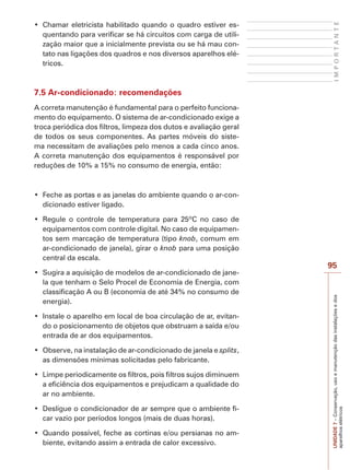 UNIDADE7–Conservação,usoemanutençãodasinstalaçõesedos
aparelhoselétricos
95
IMPORTANTE
-
quentando para verificar se há circuitos com carga de utili-
zação maior que a inicialmente prevista ou se há mau con-
tato nas ligações dos quadros e nos diversos aparelhos elé-
tricos.
7.5 Ar-condicionado: recomendações
A correta manutenção é fundamental para o perfeito funciona-
mento do equipamento. O sistema de ar-condicionado exige a
troca periódica dos filtros, limpeza dos dutos e avaliação geral
de todos os seus componentes. As partes móveis do siste-
ma necessitam de avaliações pelo menos a cada cinco anos.
A correta manutenção dos equipamentos é responsável por
reduções de 10% a 15% no consumo de energia, então:
-
dicionado estiver ligado.
equipamentos com controle digital. No caso de equipamen-
tos sem marcação de temperatura (tipo knob, comum em
ar-condicionado de janela), girar o knob para uma posição
central da escala.
-
la que tenham o Selo Procel de Economia de Energia, com
classificação A ou B (economia de até 34% no consumo de
energia).
-
do o posicionamento de objetos que obstruam a saída e/ou
entrada de ar dos equipamentos.
splits,
as dimensões mínimas solicitadas pelo fabricante.
a eficiência dos equipamentos e prejudicam a qualidade do
ar no ambiente.
-
car vazio por períodos longos (mais de duas horas).
-
biente, evitando assim a entrada de calor excessivo.
 