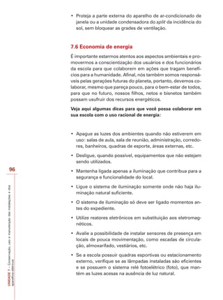 UNIDADE7–Conservação,usoemanutençãodasinstalaçõesedos
aparelhoselétricos
96
janela ou a unidade condensadora do split da incidência do
sol, sem bloquear as grades de ventilação.
7.6 Economia de energia
É importante estarmos atentos aos aspectos ambientais e pro-
movermos a conscientização dos usuários e dos funcionários
da escola para que colaborem em ações que tragam benefí-
cios para a humanidade. Afinal, nós também somos responsá-
veis pelas gerações futuras do planeta, portanto, devemos co-
laborar, mesmo que pareça pouco, para o bem-estar de todos,
para que no futuro, nossos filhos, netos e bisnetos também
possam usufruir dos recursos energéticos.
Veja aqui algumas dicas para que você possa colaborar em
sua escola com o uso racional de energia:
uso: salas de aula, sala de reunião, administração, corredo-
res, banheiros, quadras de esporte, áreas externas, etc.
sendo utilizados.
segurança e funcionalidade do local.
-
minação natural suficiente.
-
tes do expediente.
-
néticos.
locais de pouca movimentação, como escadas de circula-
ção, almoxarifado, vestiários, etc.
externo, verifique se as lâmpadas instaladas são eficientes
e se possuem o sistema relé fotoelétrico (foto), que man-
tém as luzes acesas na ausência de luz natural.
 