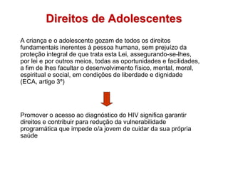 Direitos de Adolescentes
A criança e o adolescente gozam de todos os direitos
fundamentais inerentes à pessoa humana, sem prejuízo da
proteção integral de que trata esta Lei, assegurando-se-lhes,
por lei e por outros meios, todas as oportunidades e facilidades,
a fim de lhes facultar o desenvolvimento físico, mental, moral,
espiritual e social, em condições de liberdade e dignidade
(ECA, artigo 3º)
Promover o acesso ao diagnóstico do HIV significa garantir
direitos e contribuir para redução da vulnerabilidade
programática que impede o/a jovem de cuidar da sua própria
saúde
 