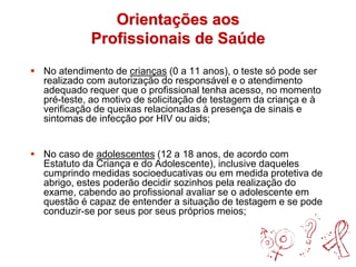 Orientações aos
Profissionais de Saúde
 No atendimento de crianças (0 a 11 anos), o teste só pode ser
realizado com autorização do responsável e o atendimento
adequado requer que o profissional tenha acesso, no momento
pré-teste, ao motivo de solicitação de testagem da criança e à
verificação de queixas relacionadas à presença de sinais e
sintomas de infecção por HIV ou aids;
 No caso de adolescentes (12 a 18 anos, de acordo com
Estatuto da Criança e do Adolescente), inclusive daqueles
cumprindo medidas socioeducativas ou em medida protetiva de
abrigo, estes poderão decidir sozinhos pela realização do
exame, cabendo ao profissional avaliar se o adolescente em
questão é capaz de entender a situação de testagem e se pode
conduzir-se por seus por seus próprios meios;
 