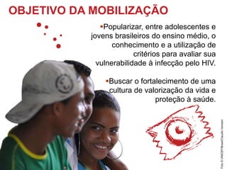 OBJETIVO DA MOBILIZAÇÃO
Popularizar, entre adolescentes e
jovens brasileiros do ensino médio, o
conhecimento e a utilização de
critérios para avaliar sua
vulnerabilidade à infecção pelo HIV.
Buscar o fortalecimento de uma
cultura de valorização da vida e
proteção à saúde.
Foto©UNICEF/Brasil/ClaudioVersiani
 