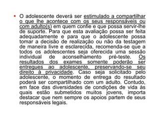  O adolescente deverá ser estimulado a compartilhar
o que lhe acontece com os seus responsáveis ou
com adulto(s) em quem confie e que possa servir-lhe
de suporte. Para que esta avaliação possa ser feita
adequadamente e para que o adolescente possa
tomar a decisão de realização ou não da testagem
de maneira livre e esclarecida, recomenda-se que a
todos os adolescentes seja oferecida uma sessão
individual de aconselhamento pré-teste. Os
resultados dos exames somente poderão ser
entregues ao adolescente, preservando-se seu
direito à privacidade. Caso seja solicitado pelo
adolescente, o momento de entrega do resultado
poderá ser compartilhado com um adulto. Contudo,
em face das diversidades de condições de vida às
quais estão submetidos muitos jovens, importa
destacar que nem sempre os apoios partem de seus
responsáveis legais.
 