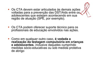  Os CTA devem estar articulados às demais ações
voltadas para a prevenção das DST/Aids entre os
adolescentes que estejam acontecendo em sua
região de atuação (SPE, por exemplo).
 Os CTA podem oferecer suporte técnico para os
profissionais de educação envolvidos nas ações.
 Como em qualquer outro caso, é vedada a
realização da testagem compulsória em crianças
e adolescentes, inclusive daqueles cumprindo
medidas sócio-educativas ou sob medida protetiva
de abrigo
 