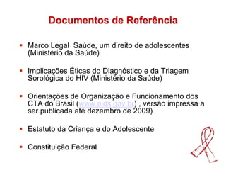 Documentos de Referência
 Marco Legal Saúde, um direito de adolescentes
(Ministério da Saúde)
 Implicações Éticas do Diagnóstico e da Triagem
Sorológica do HIV (Ministério da Saúde)
 Orientações de Organização e Funcionamento dos
CTA do Brasil (www.aids.gov.br) , versão impressa a
ser publicada até dezembro de 2009)
 Estatuto da Criança e do Adolescente
 Constituição Federal
 
