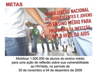 METAS
Mobilizar 1.000.000 de alunos do ensino médio
para uma ação de reflexão sobre sua vulnerabilidade
ao HIV/aids, no período de
30 de novembro a 04 de dezembro de 2009
 