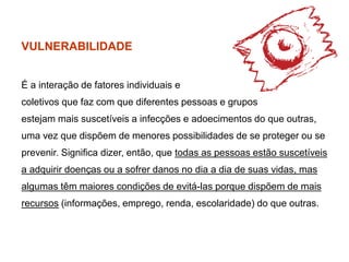 VULNERABILIDADE
É a interação de fatores individuais e
coletivos que faz com que diferentes pessoas e grupos
estejam mais suscetíveis a infecções e adoecimentos do que outras,
uma vez que dispõem de menores possibilidades de se proteger ou se
prevenir. Significa dizer, então, que todas as pessoas estão suscetíveis
a adquirir doenças ou a sofrer danos no dia a dia de suas vidas, mas
algumas têm maiores condições de evitá-las porque dispõem de mais
recursos (informações, emprego, renda, escolaridade) do que outras.
 
