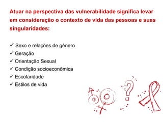 Atuar na perspectiva das vulnerabilidade significa levar
em consideração o contexto de vida das pessoas e suas
singularidades:
 Sexo e relações de gênero
 Geração
 Orientação Sexual
 Condição socioeconômica
 Escolaridade
 Estilos de vida
 