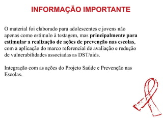 O material foi elaborado para adolescentes e jovens não
apenas como estímulo à testagem, mas principalmente para
estimular a realização de ações de prevenção nas escolas,
com a aplicação do marco referencial de avaliação e redução
de vulnerabilidades associadas as DST/aids.
Integração com as ações do Projeto Saúde e Prevenção nas
Escolas.
INFORMAÇÃO IMPORTANTE
 