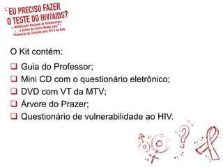 O Kit contém:
 Guia do Professor;
 Mini CD com o questionário eletrônico;
 DVD com VT da MTV;
 Árvore do Prazer;
 Questionário de vulnerabilidade ao HIV.
 