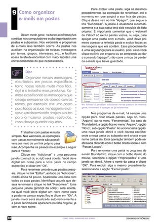 CADERNOS ELETRÔNICOS 1
COMO USAR E GERENCIAR SEUS E-MAILS
12
9 Como organizar
e-mails em pastas
De um modo geral, os dados e informações
contidas nos computadores estão organizados em
pastas e subpastas. Nos webmails e programas
de e-mails isso também ocorre. As pastas nos
auxiliam na organização de nossas mensagens
por temas, grupos, interesses, etc., e facilitam
nossa tarefa de encontrar com maior rapidez uma
correspondência de que necessitamos.
Trabalhar com pastas é muito
simples. Nos webmails, as operações
com pastas normalmente são acessí-
veis por meio de um link próprio para
isso. Acompanhe os passos no exemplo a seguir
para o Yahoo!:
Clique em “Adicionar” e uma pequena
janela (prompt do script) será aberta. Você deve
digitar um nome para a nova pasta no campo
especíﬁco e clicar em “Ok”.
Para renomear uma de suas pastas pesso-
ais, clique no link “Editar”, ao lado de “Adicionar”,
citado ainda há pouco. Aparecerá uma lista com
todas as suas pastas. Identiﬁque aquela que de-
seja renomear e clique no link “Renomear”. Uma
pequena janela (prompt do script) será aberta,
na qual você deve digitar um novo nome para
a pasta no campo especíﬁco e clicar em “Ok”. A
janela maior será atualizada automaticamente e
a pasta renomeada aparecerá na lista original, já
com o novo nome.
Dica
Organizar nossas mensagens
eletrônicas em pastas específicas
torna nossa leitura muito mais fácil,
ágil e o trabalho mais produtivo. Co-
mece classiﬁcando as mensagens que
deseja armazenar de acordo com os
temas, por exemplo: crie uma pasta
para todas as suas mensagens relati-
vas a um determinado projeto e outra
para armazenar piadas recebidas,
caso deseje guardar algumas.
No Yahoo! é possível adicionar novas pastas de mensa-
gens, renomear e apagar as já existentes.
Para excluir uma pasta, siga os mesmos
procedimentos da operação de renomear, até o
momento em que surgirá a sua lista de pastas.
Clique dessa vez no link “Apagar”, que segue o
link “Renomear”. A janela é atualizada automati-
camente e a sua pasta terá sido excluída da lista
original. É importante comentar que o webmail
do Yahoo! só exclui pastas vazias, ou seja, para
apagar uma pasta com e-mails, você deve pri-
meiro acessar a referida pasta e excluir todas as
mensagens que ela contém. Esse procedimento
é uma segurança para o usuário, pois, caso você
clique no link por engano ou se arrependa ao dar
o comando “apagar”, não corre o risco de perder
os e-mails que havia guardado.
Nos programas de e-mail, há sempre uma
opção para criar novas pastas, seja no menu
“Arquivo” ou no menu “Ferramentas”. No caso do
Thunderbird, a opção ﬁca no menu “Arquivo”, opção
“Novo”, sub-opção “Pasta”. Ao acionar esta opção,
uma nova janela abrirá e você deverá escolher
onde a nova pasta ou subpasta será criada e que
nome dará a ela. Esta operação também pode ser
efetuada clicando com o botão direito sobre o item
“Pastas Locais”.
Para renomear uma pasta no programa de
e-mail Thunderbird, clique com o botão direito do
mouse, selecione a opção “Propriedades” e uma
janela se abrirá. Altere o nome da pasta e clique
“OK”. Para excluir, siga o mesmo procedimento,
selecionando a opção “Excluir pasta”.
 