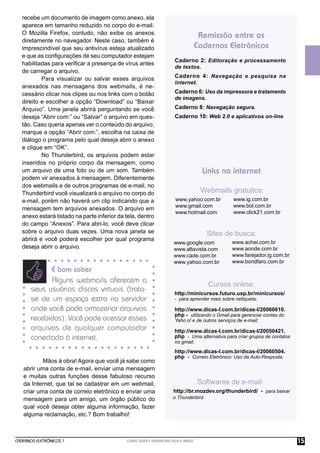 CADERNOS ELETRÔNICOS 1 COMO USAR E GERENCIAR SEUS E-MAILS 15
É bom saber
Alguns webmails oferecem a
seus usuários discos virtuais (trata-
se de um espaço extra no servidor
onde você pode armazenar arquivos
recebidos). Você pode acessar esses
arquivos de qualquer computador
conectado à internet.
recebe um documento de imagem como anexo, ela
aparece em tamanho reduzido no corpo do e-mail.
O Mozilla Firefox, contudo, não exibe os anexos
diretamente no navegador. Neste caso, também é
imprescindível que seu antivírus esteja atualizado
e que as conﬁgurações de seu computador estejam
habilitadas para veriﬁcar a presença de vírus antes
de carregar o arquivo.
Para visualizar ou salvar esses arquivos
anexados nas mensagens dos webmails, é ne-
cessário clicar nos clipes ou nos links com o botão
direito e escolher a opção “Download” ou “Baixar
Arquivo”. Uma janela abrirá perguntando se você
deseja “Abrir com:” ou “Salvar” o arquivo em ques-
tão. Caso queria apenas ver o conteúdo do arquivo,
marque a opção “Abrir com:”, escolha na caixa de
diálogo o programa pelo qual deseja abrir o anexo
e clique em “OK”.
No Thunderbird, os arquivos podem estar
inseridos no próprio corpo da mensagem, como
um arquivo de uma foto ou de um som. Também
podem vir anexados à mensagem. Diferentemente
dos webmails e de outros programas de e-mail, no
Thunderbird você visualizará o arquivo no corpo do
e-mail, porém não haverá um clip indicando que a
mensagem tem arquivos anexados. O arquivo em
anexo estará listado na parte inferior da tela, dentro
do campo “Anexos”. Para abri-lo, você deve clicar
sobre o arquivo duas vezes. Uma nova janela se
abrirá e você poderá escolher por qual programa
deseja abrir o arquivo.
Mãos à obra! Agora que você já sabe como
abrir uma conta de e-mail, enviar uma mensagem
e muitas outras funções desse fabuloso recurso
da Internet, que tal se cadastrar em um webmail,
criar uma conta de correio eletrônico e enviar uma
mensagem para um amigo, um órgão público do
qual você deseja obter alguma informação, fazer
alguma reclamação, etc.? Bom trabalho!
Caderno 2: Editoração e processamento
de textos.
Caderno 4: Navegação e pesquisa na
internet.
Caderno 6: Uso da impressora e tratamento
de imagens.
Caderno 8: Navegação segura.
Caderno 10: Web 2.0 e aplicativos on-line
Remissão entre os
Cadernos Eletrônicos
Links na internet
Webmails gratuitos:
Sites de busca:
Cursos online:
Softwares de e-mail:
www.yahoo.com.br
www.gmail.com
www.hotmail.com
www.google.com
www.altavista.com
www.cade.com.br
www.yahoo.com.br
http://minicursos.futuro.usp.br/minicursos/
- para aprender mais sobre netiqueta;
http://www.dicas-l.com.br/dicas-l/20060610.
php - utilizando o Gmail para gerenciar contas do
Yaho o! e de outros serviços de e-mail;
http://www.dicas-l.com.br/dicas-l/20050421.
php - Uma alternativa para criar grupos de contatos
no gmail;
http://www.dicas-l.com.br/dicas-l/20060504.
php - Correio Eletrônico: Uso da Auto-Resposta.
www.ig.com.br
www.bol.com.br
www.click21.com.br
www.achei.com.br
www.aonde.com.br
www.farejador.ig.com.br
www.bondfaro.com.br
http://br.mozdev.org/thunderbird/ - para baixar
o Thunderbird.
 