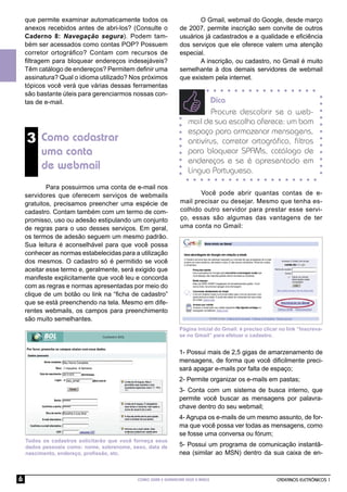 CADERNOS ELETRÔNICOS 1
COMO USAR E GERENCIAR SEUS E-MAILS
6
3 Como cadastrar
uma conta
de webmail
Para possuirmos uma conta de e-mail nos
servidores que oferecem serviços de webmails
gratuitos, precisamos preencher uma espécie de
cadastro. Contam também com um termo de com-
promisso, uso ou adesão estipulando um conjunto
de regras para o uso desses serviços. Em geral,
os termos de adesão seguem um mesmo padrão.
Sua leitura é aconselhável para que você possa
conhecer as normas estabelecidas para a utilização
dos mesmos. O cadastro só é permitido se você
aceitar esse termo e, geralmente, será exigido que
manifeste explicitamente que você leu e concorda
com as regras e normas apresentadas por meio do
clique de um botão ou link na “ﬁcha de cadastro”
que se está preenchendo na tela. Mesmo em dife-
rentes webmails, os campos para preenchimento
são muito semelhantes.
Todos os cadastros solicitarão que você forneça seus
dados pessoais como: nome, sobrenome, sexo, data de
nascimento, endereço, proﬁssão, etc.
Dica
Procure descobrir se o web-
mail de sua escolha oferece: um bom
espaço para armazenar mensagens,
antivírus, corretor ortográﬁco, ﬁltros
para bloquear SPAMs, catálogo de
endereços e se é apresentado em
Língua Portuguesa.
O Gmail, webmail do Google, desde março
de 2007, permite inscrição sem convite de outros
usuários já cadastrados e a qualidade e eﬁciência
dos serviços que ele oferece valem uma atenção
especial.
A inscrição, ou cadastro, no Gmail é muito
semelhante à dos demais servidores de webmail
que existem pela internet.
que permite examinar automaticamente todos os
anexos recebidos antes de abri-los? (Consulte o
Caderno 8: Navegação segura). Podem tam-
bém ser acessados como contas POP? Possuem
corretor ortográﬁco? Contam com recursos de
ﬁltragem para bloquear endereços indesejáveis?
Têm catálogo de endereços? Permitem deﬁnir uma
assinatura? Qual o idioma utilizado? Nos próximos
tópicos você verá que várias dessas ferramentas
são bastante úteis para gerenciarmos nossas con-
tas de e-mail.
Você pode abrir quantas contas de e-
mail precisar ou desejar. Mesmo que tenha es-
colhido outro servidor para prestar esse servi-
ço, essas são algumas das vantagens de ter
uma conta no Gmail:
1- Possui mais de 2,5 gigas de amarzenamento de
mensagens, de forma que você diﬁcilmente preci-
sará apagar e-mails por falta de espaço;
2- Permite organizar os e-mails em pastas;
3- Conta com um sistema de busca interno, que
permite você buscar as mensagens por palavra-
chave dentro do seu webmail;
4- Agrupa os e-mails de um mesmo assunto, de for-
ma que você possa ver todas as mensagens, como
se fosse uma conversa ou fórum;
5- Possui um programa de comunicação instantâ-
nea (similar ao MSN) dentro da sua caixa de en-
Página inicial do Gmail: é preciso clicar no link “Inscreva-
se no Gmail” para efetuar o cadastro.
 