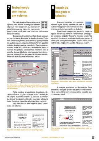 CADERNOS ELETRÔNICOS 2 EDITORAÇÃO E PROCESSAMENTO DE TEXTOS 11
7 Trabalhando
com textos
em colunas
Sevocêdesejaeditarumapequena
apostila para ensinar os amigos a fazerem
algo que você sabe bem, ou publicar um
jornal impresso de bairro ou mesmo um
jornal on-line, você pode usar o recurso de formatar
texto em coluna.
Esse procedimento é bem fácil. Basta acessar
no menu a opção “Formatar” e depois clicar em “Colu-
nas”.Umanovajanelaqueseabrirá,naqualaparecerá
as opções disponíveis para você escolher em quantas
colunas deseja organizar o seu texto. Caso queira um
número maior de colunas do que disponível, insira o
número desejado na caixa seletora. O critério para a
escolha da quantidade de colunas dependerá do es-
paço de publicação do seu texto. Se for muito estreito,
mais que duas colunas diﬁcultará a leitura.
Após escolher a quantidade de colunas, cli-
cando sobre as opções, o Writer fará a distribuição
na página automaticamente. É possível aumentar
ou diminuir o espaçamento entre colunas e a largura
delas. Para isso, desabilite a função “Auto Largura”.
Veja como ﬁcou o texto seguinte com a forma-
tação em colunas.
Ao determinar o número de colunas desejado e a largura/
espaçamento que terão, o Writer gera uma visualização
do documento.
8 Inserindo
imagens e
tabelas
Imagens geradas por scanner,
câmera digital (fotos), copiadas de sites e
outrosmeiospodemserinseridasnosdocu-
mentos produzidos em editores de texto.
Para inserir imagens em seu texto, clique na
opção “Inserir” da Barra de Ferramentas. Em segui-
da selecione a opção “Figura” e depois a opção “Do
Arquivo”. Uma nova janela se abrirá para que você
selecione a imagem desejada. Então, basta clicar
sobre ela e, logo em seguida, na opção “Abrir”.
Clique em “Do Arquivo” para abrir o ﬁcheiro e procurar
sua ﬁgura.
A imagem aparecerá no documento. Para
escolher a posição que ela ocupará, basta selecio-
ná-la e arrastá-la com o mouse até a posição que
considera a ideal.
Esse é o resultado alcançado com a conﬁguração.
Para arrastar as imagens no Writer, elas precisam estar se-
lecionadas.
 