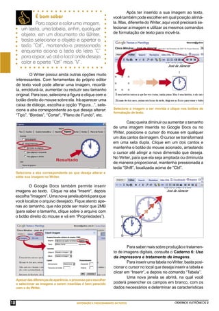 CADERNOS ELETRÔNICOS 2
EDITORAÇÃO E PROCESSAMENTO DE TEXTOS
12
Apesardasdiferençasdeaparência,oprocessoparaescolher
e selecionar as imagens a serem inseridas é bem parecido
com o do Writer.
Selecione a imagem a ser movida e clique nos botões de
formatação de texto.
É bom saber
Paracopiarecolarumaimagem,
um texto, uma tabela, enﬁm, qualquer
objeto, em um documento do Writer,
basta selecionar o objeto e apertar a
tecla “Ctrl”, mantendo-a pressionada
enquanto aciona a tecla da letra “C”
para copiar; vá até o local onde deseja
colar e aperte “Ctrl” mais “V”.
O Google Docs também permite inserir
imagens ao texto. Clique na aba “Inserir”, depois
escolha “Imagem”. Uma nova janela abrirá para que
você localize o arquivo desejado. Fique atento ape-
nas ao tamanho, que não pode ser maior que 2MB
(para saber o tamanho, clique sobre o arquivo com
o botão direito do mouse e vá em “Propriedades”).
Selecione a aba correspondente ao que deseja alterar e
edite sua imagem no Writer.
O Writer possui ainda outras opções muito
interessantes. Com ferramentas do próprio editor
de texto você pode alterar uma imagem, recortá-
la, emoldurá-la, aumentar ou reduzir seu tamanho
original. Para isso, selecione a ﬁgura e clique com o
botão direito do mouse sobre ela. Irá aparecer uma
caixa de diálogo, escolha a opção “Figura...”, sele-
cione a aba correspondente ao que deseja alterar:
“Tipo”, “Bordas”, “Cortar”, “Plano de Fundo”, etc.
Após ter inserido a sua imagem ao texto,
você também pode escolher em qual posição alinhá-
la. Mas, diferente do Writer, aqui você precisará se-
lecionar a imagem e utilizar os mesmos comandos
de formatação de texto para movê-la.
Caso queira diminuir ou aumentar o tamanho
de uma imagem inserida no Google Docs ou no
Writer, posicione o cursor do mouse em qualquer
um dos cantos da imagem. O cursor se transformará
em uma seta dupla. Clique em um dos cantos e
mantenha o botão do mouse acionado, arrastando
o cursor até atingir a nova dimensão que deseja.
No Writer, para que ela seja ampliada ou diminuída
de maneira proporcional, mantenha pressionada a
tecla “Shift”, localizada acima de “Ctrl”.
Para saber mais sobre produção e tratamen-
to de imagens digitais, consulte o Caderno 6: Uso
da impressora e tratamento de imagens.
Para inserir uma tabela no Writer, basta posi-
cionar o cursor no local que deseja inserir a tabela e
clicar em “Inserir”, e depois no comando “Tabela”.
Uma nova janela se abrirá, na qual você
poderá preencher os campos em branco, com os
dados necessários e determinar as características
 