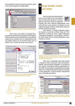 CADERNOS ELETRÔNICOS 2 EDITORAÇÃO E PROCESSAMENTO DE TEXTOS 13
Preencha os campos e obtenha o resultado desejado para a
sua tabela.
Preencha os campos para obter o resultado desejado para a
sua tabela, da mesma forma que fez com o Writer.
9 Faça bonito: revise
seu texto
Não há nada mais desanimador
para um bom leitor do que se deparar
com um texto cheio de erros. E se esse
leitor for seu futuro chefe ou colega de
trabalho isso não é apenas desagradável como
pode diminuir suas chances na disputa de uma
vaga de emprego. Portanto, esteja atento e procure
sempre revisar seus textos.
Para efetuar a revisão ortográﬁca depois
de concluir o seu texto no Writer, clique em “Fer-
ramentas” na barra de menu, depois selecione
“Veriﬁcação ortográﬁca”, e em seguida, “Veriﬁcar”.
Ao clicar nesse ícone a revisão ortográﬁca e gra-
matical se iniciará.
Certiﬁque-se de que o Writer tenha o dicionário de português
instalado, para que você possa fazer a revisão ortográﬁca do
seu texto quando terminar.
Para que a veriﬁcação seja feita durante
a edição do texto (enquanto está escrevendo),
habilite “Autoveriﬁcação ortográﬁca” e as palavras
com alguma incoerência ﬁcarão sublinhadas em
vermelho. Para conhecer as sugestões de correção,
clique com o botão direito sobre a palavra e escolha
a mais adequada. O Word também disponibiliza
essa veriﬁcação gramatical.
Veja o corretor ortográﬁco do Writer em ação. A palavra
“tristeza”, escrita com graﬁa incorreta, foi selecionada
para ser corrigida.
Para inserir uma tabela no Google Docs,
proceda da mesma forma que para inserir imagens.
Porém, quando uma nova janela abrir, você deverá
preencher os campos com as características que
sua tabela precisa ter, da mesma forma que no
Writer, com o número de linhas e de colunas.
da sua tabela (o número de colunas e linhas, assim
como outras opções de conﬁguração).
 