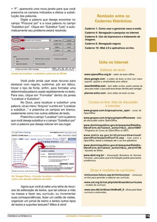 CADERNOS ELETRÔNICOS 2 EDITORAÇÃO E PROCESSAMENTO DE TEXTOS 15
+ “F”, aparecerá uma nova janela para que você
preencha os campos indicados e efetue a substi-
tuição das palavras.
Digite a palavra que deseja encontrar no
campo “Procurar por” e a nova palavra no campo
“Substituir por”. Clique em “Substituir Tudo” e auto-
maticamente seu problema estará resolvido.
Você pode ainda usar esse recurso para
destacar com negrito, sublinhar, pôr em itálico,
trocar o tipo de fonte, enﬁm, para formatar uma
determinada palavra usada repetidamente no texto.
Para isso, clique em “Formatar” dentro da janela
“Localizar e Substituir”.
No Docs, para localizar e substituir uma
palavra, vá ao menu “Arquivo” e entre em “Localizar
e substituir...” e preencha os campos em branco,
exatamente como nos outros editores de texto.
Preencha o campo “Localizar” com a palavra
que você deseja substituir e o campo “Substituir por”
com a palavra que deseja colocar em seu lugar.
Agora que você já sabe uma série de recur-
sos de editoração de textos, que tal colocar a mão
na massa e fazer seu currículo, ou incrementar
suas correspondências, fazer um cartão de visitas,
organizar um jornal de bairro e tantos outros tipos
de textos e suportes textuais? Mãos à obra!
No Google Docs, a função localizar e substituir funciona
como nos demais editores de texto.
Caderno 1: Como usar e gerenciar seus e-mails.
Caderno 4: Navegação e pesquisa na internet.
Caderno 6: Uso da impressora e tratamento de
imagens.
Caderno 8: Navegação segura.
Caderno 10: Web 2.0 e aplicativos on-line.
Remissão entre os
Cadernos Eletrônicos
Links na Internet
Editores de texto:
Cursos on-line, lista de discussão
e tutoriais:
Dicas e modelos de currículos:
www.openofﬁce.org.br - editor de texto ofﬂine;
docs.google.com - o editor de texto on-line com maior
suporte, opções e simplicidade para utilizar;
www.thinkfree.com - bom editor on-line, porém precisa de
Java para rodar, o que pode levar tempo demais para carregar;
planner.zoho.com - bom editor de texto on-line;
www.grupos.com.br/group/curso_open - curso de
OpenOfﬁce;
www.grupos.com.br/group/openofﬁcenews - lista
de discussão sobre OpenOfﬁce;
www.dominiopublico.gov.br/pesquisa/Detalhe-
ObraForm.do?select_action=&co_obra=5987
- Programa do Curso de OpenOfﬁce no MEC;
www.metro.sp.gov.br/diversos/download/
staroffice/teopenoffice112.asp - tudo sobre o
OpenOfﬁce, desde a instalação até o uso dos aplicativos;
www.dominiopublico.gov.br/pesquisa/Detalhe-
ObraForm.do?select_action=&co_obra=4796
- Apostila de Writer;
www.abnt.org.br/ - Associação Brasileira de Normas
Técnicas - para saber qual a formatação padrão para textos
acadêmicos.
minicursos.futuro.usp.br/minicursos/ - minicurso
on-line para aprender a elaborar seu currículo;
www.cst.org.br/cst.php/site/dicas/de/curriculos
- modelo de currículo;
www.ceo.efei.br/dicas.htm#cat0_0 - dicas para fazer
currículo e entrevistas.
Janela de localizar e substituir palavras do Writer.
 