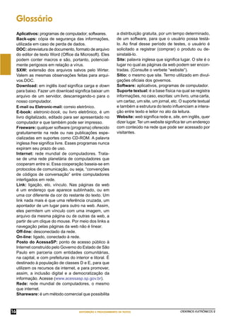 CADERNOS ELETRÔNICOS 2
EDITORAÇÃO E PROCESSAMENTO DE TEXTOS
16
Glossário
Aplicativos: programas de computador; softwares.
Back-ups: cópia de segurança das informações,
utilizada em caso de perda de dados.
DOC: abreviatura de documento, formato de arquivo
do editor de texto Word (Ofﬁce da Microsoft). Eles
podem conter macros e são, portanto, potencial-
mente perigosos em relação a vírus.
SXW: extensão dos arquivos salvos pelo Wirter.
Valem as mesmas observações feitas para arqui-
vos.DOC.
Download: em inglês load signiﬁca carga e down
para baixo. Fazer um download signiﬁca baixar um
arquivo de um servidor, descarregando-o para o
nosso computador.
E-mail ou Eletronic-mail: correio eletrônico.
E-book: eletronic-book, ou livro eletrônico, é um
livro digitalizado, editado para ser apresentado no
computador e que também pode ser impresso.
Freeware: qualquer software (programa) oferecido
gratuitamente na rede ou nas publicações espe-
cializadas em suportes como CD-ROM. A palavra
inglesa free signiﬁca livre. Esses programas nunca
expiram seu prazo de uso.
Internet: rede mundial de computadores. Trata-
se de uma rede planetária de computadores que
cooperam entre si. Essa cooperação baseia-se em
protocolos de comunicação, ou seja, “convenções
de códigos de conversação” entre computadores
interligados em rede.
Link: ligação, elo, vínculo. Nas páginas da web
é um endereço que aparece sublinhado, ou em
uma cor diferente da cor do restante do texto. Um
link nada mais é que uma referência cruzada, um
apontador de um lugar para outro na web. Assim,
eles permitem um vínculo com uma imagem, um
arquivo da mesma página ou de outras da web, a
partir de um clique do mouse. Por meio dos links a
navegação pelas páginas da web não é linear.
Off-line: desconectado da rede.
On-line: ligado, conectado à rede.
Posto do AcessaSP: ponto de acesso público à
Internet construído pelo Governo do Estado de São
Paulo em parceria com entidades comunitárias,
na capital, e com prefeituras do interior e litoral. É
destinado à população de classes D e E, para que
utilizem os recursos da internet, e para promover,
assim, a inclusão digital e a democratização da
informação. Acesse (www.acessasp.sp.gov.br).
Rede: rede mundial de computadores, o mesmo
que internet.
Shareware: é um método comercial que possibilita
a distribuição gratuita, por um tempo determinado,
de um software, para que o usuário possa testá-
lo. Ao ﬁnal desse período de testes, o usuário é
solicitado a registrar (comprar) o produto ou de-
sinstalá-lo.
Site: palavra inglesa que signiﬁca lugar. O site é o
lugar no qual as páginas da web podem ser encon-
tradas. (Consulte o verbete “website”).
Sítio: o mesmo que site. Termo utilizado em divul-
gações oﬁciais dos governos.
Software: aplicativos, programas de computador.
Suporte textual: é a base física na qual se registra
informações, no caso, escritas: um livro, uma carta,
um cartaz, um site, um jornal, etc. O suporte textual
e também a estrutura do texto inﬂuenciam a intera-
ção entre texto e leitor no ato da leitura.
Website: web signiﬁca rede e, site, em inglês, quer
dizer lugar. Ter um website signiﬁca ter um endereço
com conteúdo na rede que pode ser acessado por
visitantes.
 