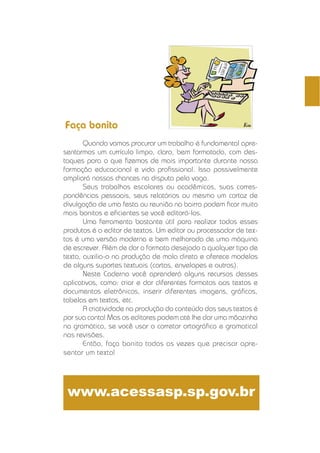 CADERNOS ELETRÔNICOS 2 EDITORAÇÃO E PROCESSAMENTO DE TEXTOS 17
Quando vamos procurar um trabalho é fundamental apre-
sentarmos um currículo limpo, claro, bem formatado, com des-
taques para o que ﬁzemos de mais importante durante nossa
formação educacional e vida proﬁssional. Isso possivelmente
ampliará nossas chances na disputa pela vaga.
Seus trabalhos escolares ou acadêmicos, suas corres-
pondências pessoais, seus relatórios ou mesmo um cartaz de
divulgação de uma festa ou reunião no bairro podem ﬁcar muito
mais bonitos e eﬁcientes se você editorá-los.
Uma ferramenta bastante útil para realizar todos esses
produtos é o editor de textos. Um editor ou processador de tex-
tos é uma versão moderna e bem melhorada de uma máquina
de escrever. Além de dar o formato desejado a qualquer tipo de
texto, auxilia-o na produção de mala direta e oferece modelos
de alguns suportes textuais (cartas, envelopes e outros).
Neste Caderno você aprenderá alguns recursos desses
aplicativos, como: criar e dar diferentes formatos aos textos e
documentos eletrônicos, inserir diferentes imagens, gráﬁcos,
tabelas em textos, etc.
A criatividade na produção do conteúdo dos seus textos é
por sua conta! Mas os editores podem até lhe dar uma mãozinha
na gramática, se você usar o corretor ortográﬁco e gramatical
nas revisões.
Então, faça bonito todas as vezes que precisar apre-
sentar um texto!
www.acessasp.sp.gov.br
Faça bonito
 