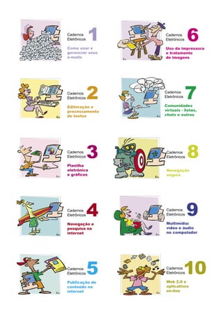 Cadernos
Eletrônicos
Como usar e
gerenciar seus
e-mails
Cadernos
Eletrônicos
Editoração e
processamento
de textos
Cadernos
Eletrônicos
Planilha
eletrônica
e gráﬁcos
Cadernos
Eletrônicos
Navegação e
pesquisa na
internet
Cadernos
Eletrônicos
Publicação de
conteúdo na
internet
1
2
3
4
5 Cadernos
Eletrônicos
Web 2.0 e
aplicativos
on-line
Cadernos
Eletrônicos
Uso da impressora
e tratamento
de imagens
Cadernos
Eletrônicos
Navegação
segura
Cadernos
Eletrônicos
Multimídia:
vídeo e áudio
no computador
6
7
8
10
Cadernos
Eletrônicos
Comunidades
virtuais - listas,
chats e outros
9
 