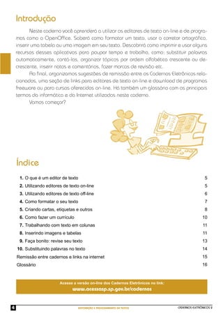 CADERNOS ELETRÔNICOS 2
EDITORAÇÃO E PROCESSAMENTO DE TEXTOS
4
Neste caderno você aprenderá a utilizar os editores de texto on-line e de progra-
mas como o OpenOfﬁce. Saberá como formatar um texto, usar o corretor ortográﬁco,
inserir uma tabela ou uma imagem em seu texto. Descobrirá como imprimir e usar alguns
recursos desses aplicativos para poupar tempo e trabalho, como: substituir palavras
automaticamente, contá-las, organizar tópicos por ordem alfabética crescente ou de-
crescente, inserir notas e comentários, fazer marcas de revisão etc.
Ao ﬁnal, organizamos sugestões de remissão entre os Cadernos Eletrônicos rela-
cionados, uma seção de links para editores de texto on-line e download de programas
freeware ou para cursos oferecidos on-line. Há também um glossário com os principais
termos da informática e da Internet utilizados neste caderno.
Vamos começar?
Introdução
Índice
O que é um editor de texto
Utilizando editores de texto on-line
Utilizando editores de texto off-line
Como formatar o seu texto
Criando cartas, etiquetas e outros
Como fazer um currículo
Trabalhando com texto em colunas
Inserindo imagens e tabelas
Faça bonito: revise seu texto
Substituindo palavras no texto
5
5
6
7
8
10
11
11
13
14
15
16
1.
2.
3.
4.
5.
6.
7.
8.
9.
10.
Remissão entre cadernos e links na internet
Glossário
Acesse a versão on-line dos Cadernos Eletrônicos no link:
www.acessasp.sp.gov.br/cadernos
 