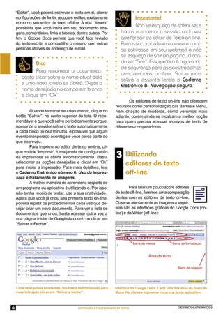 CADERNOS ELETRÔNICOS 2
EDITORAÇÃO E PROCESSAMENTO DE TEXTOS
6
3 Utilizando
editores de texto
off-line
Dica
Para renomear o documento,
basta clicar sobre o nome atual dele
e uma nova janela se abrirá. Digite o
nome desejado no campo em branco
e clique em “Ok”.
“Editar”, você poderá escrever o texto em si, alterar
conﬁgurações de fonte, recuos e estilos, exatamente
como no seu editor de texto off-line. A aba “Inserir”
possibilita que você insira em seu documento ima-
gens, comentários, links e tabelas, dentre outros. Por
ﬁm, o Google Docs permite que você faça revisão
do texto escrito e compartilhe o mesmo com outras
pessoas através do endereço de e-mail.
Quando terminar seu documento, clique no
botão “Salvar”, no canto superior da tela. O reco-
mendável é que você salve periodicamente porque,
apesar de o servidor salvar o texto automaticamente
a cada cinco ou dez minutos, é possível que algum
evento inesperado aconteça e você perca parte do
que escreveu.
Para imprimir no editor de texto on-line, cli-
que no link “Imprimir”. Uma janela de conﬁguração
da impressora se abrirá automaticamente. Basta
selecionar as opções desejadas e clicar em “Ok”
para iniciar a impressão. Para mais detalhes, leia
o Caderno Eletrônico número 6: Uso da impres-
sora e tratamento de imagens.
Amelhor maneira de aprender a respeito de
um programa ou aplicativo é utilizando-o. Por isso,
não tenha receio de testar, use a sua criatividade.
Agora que você já criou seu primeiro texto on-line,
poderá repetir os procedimentos cada vez que de-
sejar criar um novo documento. Para ver a lista de
documentos que criou, basta acessar outra vez a
sua página inicial do Google Account, ou clicar em
“Salvar e Fechar”.
Os editores de texto on-line não oferecem
recursos como personalização das Barras e Menu,
nem criação de modelos, como veremos mais
adiante, porém ainda se mostram a melhor opção
para quem precisa acessar arquivos de texto de
diferentes computadores.
Importante!
Não se esqueça de salvar seus
textos e encerrar a sessão cada vez
que for sair do Editor de Texto on-line.
Para isso, proceda exatamente como
se estivesse em seu webmail e não
se esqueça de sair da página, clican-
do em “Sair”. Essa prática é a garantia
de segurança para os seus trabalhos
armazenados on-line. Saiba mais
sobre o assunto lendo o Caderno
Eletrônico 8: Navegação segura.
Para falar um pouco sobre editores
de texto off-line, faremos uma comparação
destes com os editores de texto on-line.
Observe atentamente as imagens a seguir,
elas são as interfaces gráﬁcas do Google Docs (on-
line) e do Writer (off-line):
Interface do Google Docs. Cada uma das abas da Barra de
Menu lhe oferece inúmeros recursos deste aplicativo.
Lista de arquivos existentes. Você será redirecionado para
essa tela após clicar em “Salvar e fechar”.
 