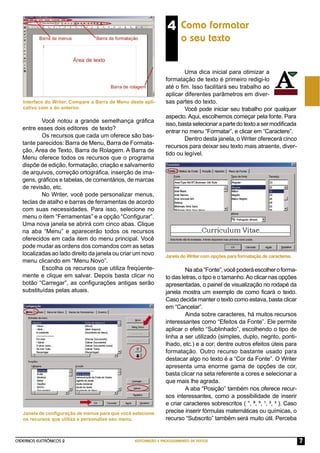 CADERNOS ELETRÔNICOS 2 EDITORAÇÃO E PROCESSAMENTO DE TEXTOS 7
Você notou a grande semelhança gráﬁca
entre esses dois editores de texto?
Os recursos que cada um oferece são bas-
tante parecidos: Barra de Menu, Barra de Formata-
ção, Área de Texto, Barra de Rolagem. A Barra de
Menu oferece todos os recursos que o programa
dispõe de edição, formatação, criação e salvamento
de arquivos, correção ortográﬁca, inserção de ima-
gens, gráﬁcos e tabelas, de comentários, de marcas
de revisão, etc.
No Writer, você pode personalizar menus,
teclas de atalho e barras de ferramentas de acordo
com suas necessidades. Para isso, selecione no
menu o item “Ferramentas” e a opção “Conﬁgurar”.
Uma nova janela se abrirá com cinco abas. Clique
na aba “Menu” e aparecerão todos os recursos
oferecidos em cada item do menu principal. Você
pode mudar as ordens dos comandos com as setas
localizadas ao lado direito da janela ou criar um novo
menu clicando em “Menu Novo”.
Escolha os recursos que utiliza freqüente-
mente e clique em salvar. Depois basta clicar no
botão “Carregar”, as conﬁgurações antigas serão
substituídas pelas atuais.
Interface do Writer. Compare a Barra de Menu deste apli-
cativo com a do anterior.
4 Como formatar
o seu texto
Uma dica inicial para otimizar a
formatação de texto é primeiro redigi-lo
até o ﬁm. Isso facilitará seu trabalho ao
aplicar diferentes parâmetros em diver-
sas partes do texto.
Você pode iniciar seu trabalho por qualquer
aspecto. Aqui, escolhemos começar pela fonte. Para
isso,bastaselecionarapartedotextoasermodiﬁcada
entrar no menu “Formatar”, e clicar em “Caractere”.
Dentro desta janela, o Writer oferecerá cinco
recursos para deixar seu texto mais atraente, diver-
tido ou legível.
Janela de conﬁguração de menus para que você selecione
os recursos que utiliza e personalize seu menu.
Naaba“Fonte”,vocêpoderáescolheroforma-
to das letras, o tipo e o tamanho.Ao clicar nas opções
apresentadas, o painel de visualização no rodapé da
janela mostra um exemplo de como ﬁcará o texto.
Caso decida manter o texto como estava, basta clicar
em “Cancelar”.
Ainda sobre caracteres, há muitos recursos
interessantes como “Efeitos da Fonte”. Ele permite
aplicar o efeito “Sublinhado”, escolhendo o tipo de
linha a ser utilizado (simples, duplo, negrito, ponti-
lhado, etc.) e a cor; dentre outros efeitos úteis para
formatação. Outro recurso bastante usado para
destacar algo no texto é a “Cor da Fonte”. O Writer
apresenta uma enorme gama de opções de cor,
basta clicar na seta referente a cores e selecionar a
que mais lhe agrada.
A aba “Posição” também nos oferece recur-
sos interessantes, como a possibilidade de inserir
e criar caracteres sobrescritos ( °, ª, º, ¹, ², ³ ). Caso
precise inserir fórmulas matemáticas ou químicas, o
recurso “Subscrito” também será muito útil. Perceba
Janela do Writer com opções para formatação de caracteres.
 
