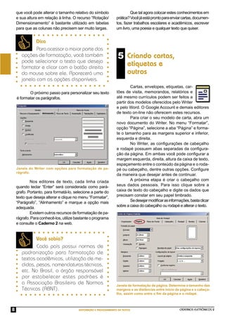 CADERNOS ELETRÔNICOS 2
EDITORAÇÃO E PROCESSAMENTO DE TEXTOS
8
Criando cartas,
etiquetas e
outros
Dica
Para acessar a maior parte das
opções de formatação, você também
pode selecionar o texto que deseja
formatar e clicar com o botão direito
do mouse sobre ele. Aparecerá uma
janela com as opções disponíveis.
Você sabia?
Cada país possui normas de
padronização para formatação de
textos acadêmicos, utilização de me-
didas, pesos, nomenclaturas técnicas,
etc. No Brasil, o órgão responsável
por estabelecer estes padrões é
a Associação Brasileira de Normas
Técnicas (ABNT).
Cartas, envelopes, etiquetas, car-
tões de visita, memorandos, relatórios e
até mesmo currículos podem ser feitos a
partir dos modelos oferecidos pelo Writer
e pelo Word. O Google Account e demais editores
de texto on-line não oferecem estes recursos.
Para criar o seu modelo de carta, abra um
novo documento do Writer. No menu “Formatar”,
opção “Página”, selecione a aba “Página” e forma-
te o tamanho para as margens superior e inferior,
esquerda e direita.
No Writer, as conﬁgurações de cabeçalho
e rodapé possuem abas separadas da conﬁgura-
ção da página. Em ambas você pode conﬁgurar a
margem esquerda, direita, altura da caixa de texto,
espaçamento entre o conteúdo da página e o roda-
pé ou cabeçalho, dentre outras opções. Conﬁgure
da maneira que desejar antes de continuar.
A próxima etapa é criar o cabeçalho com
seus dados pessoais. Para isso clique sobre a
caixa de texto do cabeçalho e digite os dados que
precisam constar em seu papel timbrado.
Sedesejarmodiﬁcarasinformações,bastaclicar
sobre a caixa do cabeçalho ou rodapé e alterar o texto.
Janela de formatação de página. Determine o tamanho das
margens e as distâncias entre início da página e o cabeça-
lho, assim como entre o ﬁm da página e o rodapé.
que você pode alterar o tamanho relativo do símbolo
e sua altura em relação à linha. O recurso “Rotação/
Dimensionamento” é bastante utilizado em tabelas
para que as colunas não precisem ser muito largas.
Que tal agora colocar estes conhecimentos em
prática?Vocêjáestáprontoparaenviarcartas,documen-
tos, fazer trabalhos escolares e acadêmicos, escrever
um livro, uma poesia e qualquer texto que quiser.
O próximo passo para personalizar seu texto
é formatar os parágrafos.
Nos editores de texto, cada linha criada
quando teclar “Enter” será considerada como pará-
grafo. Portanto, para formatá-lo, selecione a parte do
texto que deseja alterar e clique no menu “Formatar”,
“Parágrafo”, “Alinhamento” e marque a opção mais
adequada.
Existem outros recursos de formatação de pa-
rágrafo. Para conhecê-los, utilize bastante o programa
e consulte o Caderno 2 na web.
5
Janela do Writer com opções para formatação de pa-
rágrafo.
 
