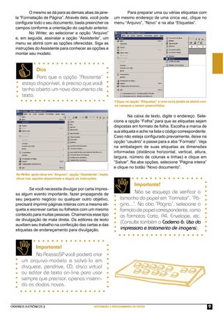 CADERNOS ELETRÔNICOS 2 EDITORAÇÃO E PROCESSAMENTO DE TEXTOS 9
O mesmo se dá para as demais abas da jane-
la “Formatação de Página”. Através dela, você pode
conﬁgurar todo o seu documento, basta preencher os
campos conforme a orientação do capítulo anterior.
No Writer, ao selecionar a opção “Arquivo”
e, em seguida, assinalar a opção “Assistente”, um
menu se abrirá com as opções oferecidas. Siga as
instruções do Assistente para conhecer as opções e
montar seu modelo.
NoWriter,apósclicarem“Arquivo”,opção“Assistente”,basta
clicar nas opções disponíveis e seguir as instruções.
Dica
Para que a opção “Assitente”
esteja disponível, é preciso que você
tenha aberto um novo documento de
texto.
Importante!
No AcessaSP você poderá criar
um arquivo-modelo e salvá-lo em
disquete, pendrive, CD, disco virtual
ou editor de texto on-line para usar
sempre que precisar, apenas inserin-
do os dados novos.
Se você necessita divulgar por carta impres-
sa algum evento importante, fazer propaganda de
seu pequeno negócio ou qualquer outro objetivo,
precisará imprimir páginas inteiras com a mesma eti-
queta e escrever cartas ou folhetos com um mesmo
conteúdo para muitas pessoas. Chamamos esse tipo
de divulgação de mala direta. Os editores de texto
auxiliam seu trabalho na confecção das cartas e das
etiquetas de endereçamento para divulgação.
Para preparar uma ou várias etiquetas com
um mesmo endereço de uma única vez, clique no
menu “Arquivo”, “Novo” e na aba “Etiquetas”.
Na caixa de texto, digite o endereço. Sele-
cione a opção “Folha” para que as etiquetas sejam
dispostas em formato de folha. Escolha a marca de
sua etiqueta e ache na lista o código correspondente.
Caso não esteja conﬁgurado previamente, deixe na
opção “usuário” e passe para a aba “Formato”. Veja
na embalagem de suas etiquetas as dimensões
informadas (distância horizontal, vertical, altura,
largura, número de colunas e linhas) e clique em
“Salvar”. Na aba opções, selecione “Página inteira”
e clique no botão “Novo documento”.
Importante!
Não se esqueça de veriﬁcar o
tamanho do papel em “Formatar”, “Pá-
gina...”. Na aba “Página”, selecione o
formatodepapelcorrespondente,como
os formatos Carta, A4, Envelope, etc.
(Consulte também o Caderno 6: Uso da
impressora e tratamento de imagens).
Clique na opção “Etiquetas” e uma nova janela se abrirá com
os campos a serem preenchidos.
 