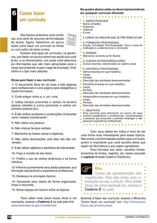 CADERNOS ELETRÔNICOS 2
EDITORAÇÃO E PROCESSAMENTO DE TEXTOS
10
6 Como fazer
um currículo
Nos tópicos anteriores você conhe-
ceu uma série de recursos de formatação
de textos. Agora, falaremos um pouco
sobre como fazer um currículo no Writer
ou num editor de texto on-line.
Existem dois tipos de currículos, os genéri-
cos, que falam um pouco sobre tudo aquilo que você
já fez, e os direcionados, nos quais você seleciona
as informações que são mais apropriadas para o
cargo que pretende ocupar (vaga de emprego). Este
último é o tipo mais utilizado.
1- O documento deve ter de duas a três páginas
para proﬁssionais e uma página para estagiários e
recém-formados;
2- Corte artigos como a, o, um, uma;
3- Utilize sempre pronomes e verbos na terceira
pessoa (ele/ela) e nunca pronomes e verbos em
primeira pessoa (eu);
4- Evite verbos auxiliares e construções compostas
como “estarei coordenando”;
5- Não utilize voz passiva;
6- Não misture tempos verbais;
7- Mantenha as frases claras e objetivas;
8- Não utilize abreviações, pois elas não são uni-
versais;
9- Evite utilizar adjetivos e advérbios de intensidade;
10- Faça a revisão do seu texto;
11- Preﬁra o uso de verbos dinâmicos e na forma
inﬁnitiva;
12- Informe sucintamente seus dados pessoais, sua
formação educacional e experiência proﬁssional;
13- Destaque os principais tópicos;
14- Apresente seus dados de forma organizada,
limpa e resumida;
15- Deixe espaço em branco entre os tópicos.
Dicas para fazer o seu currículo:
No quadro abaixo estão os itens imprescindíveis
em qualquer currículo eﬁciente:
1. DADOS PESSOAIS
Nome completo:
Endereço:
Telefone:
E-mail:
2. CARGO OU ÁREA EM QUE SE PRETENDE ATUAR
3. FORMAÇÃO PROFISSIONAL
Escola, Faculdade, Pós-Graduação. Com o nome da
instituição e a data de início e conclusão.
4. IDIOMAS
Mencionar somente se for ﬂuente.
5. CURSOS EXTRACURRICULARES
Cursos recentes, relacionados ao objetivo atual.
6. HISTÓRICO PROFISSIONAL
Última empresa em que trabalhou:
Cargo:
Período:
Descrição das atividades desempenhadas:
Penúltima empresa em que trabalhou:
Cargo:
Período:
Descrição das atividades desempenhadas:
Antepenúltima empresa em que trabalhou:
Cargo:
Período:
Descrição das atividades desempenhadas.
7. OBJETIVOS
Área opcional para descrever um pouco de seus
sonhos acadêmicos e proﬁssionais, (recomendado
a pessoas que procuram o primeiro emprego e não
possuem experiência proﬁssional).
Com seus dados em mãos é hora de dar
uma forma mais interessante para esses tópicos.
Não existe uma formatação padrão para currículos,
porém é importante que você escolha letras que
sejam de fácil leitura e que sejam agradáveis.
Para formatar seu texto, escolher fontes,
tamanhos de fontes, negritos, etc, basta consultar
o capítulo 4 deste Caderno Eletrônico.
Dica
Cartas de apresentação são
importantes. Elas são como uma in-
trodução ao seu currículo. Para saber
dicas de como escrevê-las, acesse o
Caderno 2 na web.
Para saber mais sobre essas dicas e ver
exemplos, acesse o Caderno 2 na web pelo link:
www.acessasp.sp.gov.br/cadernos/
Aprenda a fazer seu currículo: acesse o Minicurso
“Como fazer um currículo” em: http://minicursos.
futuro.usp.br/minicursos/
 