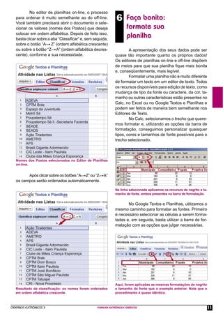 CADERNOS ELETRÔNICOS 3 PLANILHA ELETRÔNICA E GRÁFICOS 11
6 Faça bonito:
formate sua
planilha
No editor de planilhas on-line, o processo
para ordenar é muito semelhante ao do off-line.
Você também precisará abrir o documento e sele-
cionar os valores (nomes dos Postos) que deseja
colocar em ordem alfabética. Depois de feito isso,
basta clicar sobre a aba “Classiﬁcar” e, sem seguida,
sobre o botão “A— Z” (ordem alfabética crescente)
ou sobre o botão “Z— A” (ordem alfabética decres-
cente), conforme a sua necessidade.
Nomes dos Postos selecionados no Editor de Planilhas
on-line.
Após clicar sobre os botões “A— Z” ou “Z—A”
os campos serão ordenados automaticamente.
Resultado da classiﬁcação: os nomes foram ordenados
em ordem alfabética crescente.
A apresentação dos seus dados pode ser
quase tão importante quanto os próprios dados!
Os editores de planilhas on-line e off-line dispõem
de meios para que sua planilha ﬁque mais bonita
e, conseqüentemente, mais legível.
Formatar uma planilha não é muito diferente
de formatar um texto em um editor de texto. Todos
os recursos disponíveis para edição de texto, como
mudança de tipo da fonte ou caractere, da cor, ta-
manho ou outras características estão presentes no
Calc, no Excel ou no Google Textos e Planilhas e
podem ser feitos de maneira bem semelhante nos
Editores de Texto.
No Calc, selecionamos o trecho que quere-
mos formatar e, utilizando as opções da barra de
formatação, conseguimos personalizar quaisquer
tipos, cores e tamanhos de fonte possíveis para o
trecho selecionado.
Na linha selecionada aplicamos os recursos de negrito e ta-
manho de fonte, ambos presentes na barra de formatação.
No Google Textos e Planilhas, utilizamos o
mesmo caminho para formatar as fontes. Primeiro
é necessário selecionar as células a serem forma-
tadas e, em seguida, basta utilizar a barra de for-
matação com as opções que julgar necessárias.
Aqui, foram aplicadas as mesmas formatações de negrito
e tamanho da fonte que o exemplo anterior. Note que o
procedimento é quase idêntico.
 