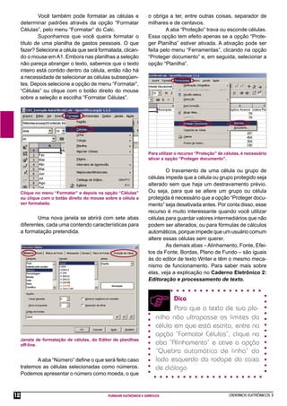 CADERNOS ELETRÔNICOS 3
PLANILHA ELETRÔNICA E GRÁFICOS
12
Você também pode formatar as células e
determinar padrões através da opção “Formatar
Células”, pelo menu “Formatar” do Calc.
Suponhamos que você queira formatar o
título de uma planilha de gastos pessoais. O que
fazer? Selecione a célula que será formatada, clican-
do o mouse em A1. Embora nas planilhas a seleção
não pareça abranger o texto, sabemos que o texto
inteiro está contido dentro da célula, então não há
a necessidade de selecionar as células subseqüen-
tes. Depois selecione a opção de menu “Formatar”,
“Células” ou clique com o botão direito do mouse
sobre a seleção e escolha “Formatar Células”.
Clique no menu “Formatar” e depois na opção “Células”
ou clique com o botão direito do mouse sobre a célula a
ser formatada.
Uma nova janela se abrirá com sete abas
diferentes, cada uma contendo características para
a formatação pretendida.
Janela de formatação de células, do Editor de planilhas
off-line.
A aba “Número” deﬁne o que será feito caso
tratemos as células selecionadas como números.
Podemos apresentar o número como moeda, o que
Para utilizar o recurso “Proteção” de células, é necessário
ativar a opção “Proteger documento”.
O travamento de uma célula ou grupo de
células impede que a célula ou grupo protegido seja
alterado sem que haja um destravamento prévio.
Ou seja, para que se altere um grupo ou célula
protegida é necessário que a opção “Proteger docu-
mento” seja desativada antes. Por conta disso, esse
recurso é muito interessante quando você utilizar
células para guardar valores intermediários que não
podem ser alterados, ou para fórmulas de cálculos
automáticos, porque impede que um usuário comum
altere essas células sem querer.
As demais abas – Alinhamento, Fonte, Efei-
tos da Fonte, Bordas, Plano de Fundo – são iguais
às do editor de texto Writer e têm o mesmo meca-
nismo de funcionamento. Para saber mais sobre
elas, veja a explicação no Caderno Eletrônico 2:
Editoração e processamento de texto.
Dica
Para que o texto de sua pla-
nilha não ultrapasse os limites da
célula em que está escrito, entre na
opção “Formatar Células”, clique na
aba “Alinhamento” e ative a opção
“Quebra automática de linha” do
lado esquerdo do rodapé da caixa
de diálogo.
o obriga a ter, entre outras coisas, separador de
milhares e de centavos.
A aba “Proteção” trava ou esconde células.
Essa opção tem efeito apenas se a opção “Prote-
ger Planilha” estiver ativada. A ativação pode ser
feita pelo menu “Ferramentas”, clicando na opção
“Proteger documento” e, em seguida, selecionar a
opção “Planilha”.
 