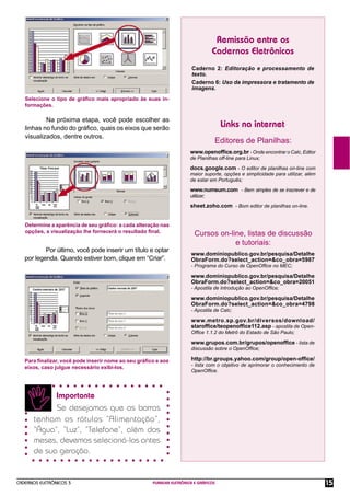 CADERNOS ELETRÔNICOS 3 PLANILHA ELETRÔNICA E GRÁFICOS 15
Remissão entre os
Cadernos Eletrônicos
Links na internet
Editores de Planilhas:
Caderno 2: Editoração e processamento de
texto.
Caderno 6: Uso da impressora e tratamento de
imagens.
www.openofﬁce.org.br - Onde encontrar o Calc, Editor
de Planilhas off-line para Linux;
docs.google.com - O editor de planilhas on-line com
maior suporte, opções e simplicidade para utilizar, além
de estar em Português;
www.numsum.com - Bem simples de se inscrever e de
utilizar;
sheet.zoho.com - Bom editor de planilhas on-line.
Cursos on-line, listas de discussão
e tutoriais:
www.dominiopublico.gov.br/pesquisa/Detalhe
ObraForm.do?select_action=&co_obra=5987
- Programa do Curso de OpenOfﬁce no MEC;
www.dominiopublico.gov.br/pesquisa/Detalhe
ObraForm.do?select_action=&co_obra=20051
- Apostila de Introdução ao OpenOfﬁce;
www.dominiopublico.gov.br/pesquisa/Detalhe
ObraForm.do?select_action=&co_obra=4798
- Apostila de Calc;
www.metro.sp.gov.br/diversos/download/
starofﬁce/teopenofﬁce112.asp - apostila de Open-
Ofﬁce 1.1.2 do Metrô do Estado de São Paulo;
www.grupos.com.br/grupos/openofﬁce - lista de
discussão sobre o OpenOfﬁce;
http://br.groups.yahoo.com/group/open-ofﬁce/
- lista com o objetivo de aprimorar o conhecimento de
OpenOfﬁce.
Selecione o tipo de gráﬁco mais apropriado às suas in-
formações.
Na próxima etapa, você pode escolher as
linhas no fundo do gráﬁco, quais os eixos que serão
visualizados, dentre outros.
Determine a aparência de seu gráﬁco: a cada alteração nas
opções, a visualização lhe fornecerá o resultado ﬁnal.
Por último, você pode inserir um título e optar
por legenda. Quando estiver bom, clique em “Criar”.
Para ﬁnalizar, você pode inserir nome ao seu gráﬁco e aos
eixos, caso julgue necessário exibi-los.
Importante
Se desejamos que as barras
tenham os rótulos “Alimentação”,
“Água”, “Luz”, “Telefone”, além dos
meses, devemos selecioná-los antes
de sua geração.
 