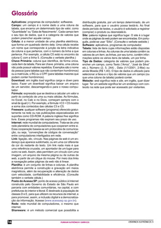 CADERNOS ELETRÔNICOS 3
PLANILHA ELETRÔNICA E GRÁFICOS
16
Glossário
Aplicativos: programas de computador; softwares.
Campo: um campo é o nome dado a uma coluna da
tabela, que encerra um determinado tipo de valor, como
“Quantidade” ou “Data de Nascimento”. Cada campo tem
o seu tipo de dados, que é a categoria de valores que
podem preencher aquele campo.
Célula: é a menor unidade de uma planilha eletrônica,
que forma um quadrado dentro dela. Uma célula recebe
um nome que corresponde à junção da letra indicativa
da coluna a que pertence, com o número da linha a que
pertence. Por exemplo, a célula C5 está no encontro da
coluna C com a linha 5. (Consulte o verbete planilha.)
Chave Primária: coluna que identiﬁca, de forma única,
cada item da tabela. Para ser chave primária, uma coluna
não pode possuir valores repetidos. Exemplos são o nome
da pessoa (para tabelas que não contenham homônimos)
ou a matrícula, o RG ou o CPF (para tabelas maiores que
podem conter homônimos).
Download: em inglês load signiﬁca carga e down para
baixo. Fazer um download signiﬁca baixar um arquivo
de um servidor, descarregando-o para o nosso compu-
tador.
Fórmula: expressão que se destina a calcular um valor a
partir do conteúdo de uma ou mais células. As fórmulas,
no Excel, no Calc e no Docs, começam sempre com o
sinal de igual (=). Por exemplo, a fórmula =C3 + C5 mostra
a soma dos conteúdos das células C3 e C5.
Freeware: qualquer software (programa) oferecido gratui-
tamente na rede ou nas publicações especializadas em
suportes como CD-ROM. A palavra inglesa free signiﬁca
livre. Esses programas não expiram seu prazo de uso.
Internet: rede mundial de computadores. Trata-se de uma
rede planetária de computadores que cooperam entre si.
Essa cooperação baseia-se em protocolos de comunica-
ção, ou seja, “convenções de códigos de conversação”
entre computadores interligados em rede.
Link: ligação, elo, vínculo. Nas páginas da web é um en-
dereço que aparece sublinhado, ou em uma cor diferente
da cor do restante do texto. Um link nada mais é que
uma referência cruzada, um apontador de um lugar para
outro na web. Assim, eles permitem um vínculo com uma
imagem, um arquivo da mesma página ou de outras da
web, a partir de um clique do mouse. Por meio dos links
a navegação pelas páginas da web não é linear.
Planilha: é um conjunto de linhas e colunas. A planilha
eletrônica permite a construção e gravação em meios
magnéticos, além da recuperação e alteração de dados
com velocidade, conﬁabilidade e eﬁciência. (Consulte
também o verbete célula.)
Posto do Acessa SP: ponto de acesso público à Internet
construído pelo Governo do Estado de São Paulo em
parceria com entidades comunitárias, na capital, e com
prefeituras do interior e litoral. É destinado à população de
classes D e E, para que utilizem os recursos da internet, e
para promover, assim, a inclusão digital e a democratiza-
ção da informação. Acesse (www.acessasp.sp.gov.br).
Rede: rede mundial de computadores, o mesmo que
internet.
Shareware: é um método comercial que possibilita a
distribuição gratuita, por um tempo determinado, de um
software, para que o usuário possa testá-lo. Ao ﬁnal
deste período de testes, o usuário é solicitado a registrar
(comprar) o produto ou desinstalá-lo.
Site: palavra inglesa que signiﬁca lugar. O site é o lugar
onde as páginas da web podem ser encontradas. Em portu-
guês, pode-se usar “Sítio”. (Consulte o verbete website.)
Software: aplicativos, programas de computador.
Tabela: lista de itens cujas informações estão dispostas
em colunas e linhas.As colunas de uma tabela contêm os
valores de um item; as linhas, por seu turno, contêm infor-
mações sobre os vários itens da tabela, um por linha.
Tipo de Dados: categoria de valores que podem pre-
encher um campo, como Texto (“Arroz”, “José da Silva”
etc.), Número (2, 5, 244) , Data (1/1/2001, 2-Mai) ou
ainda Moeda (R$ 1,40). O tipo de dados é utilizado para
selecionar a faixa e o tipo de valores que um campo (ou
que uma coluna da tabela) poderá conter.
Website: web signiﬁca rede e site, em inglês, quer dizer
lugar. Ter um website signiﬁca ter um endereço com con-
teúdo na rede que pode ser acessado por visitantes.
 