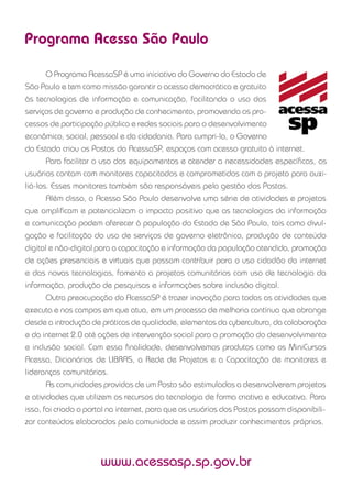 Programa Acessa São Paulo
O Programa AcessaSP é uma iniciativa do Governo do Estado de
São Paulo e tem como missão garantir o acesso democrático e gratuito
às tecnologias de informação e comunicação, facilitando o uso dos
serviços de governo e produção de conhecimento, promovendo os pro-
cessos de participação pública e redes sociais para o desenvolvimento
econômico, social, pessoal e da cidadania. Para cumpri-la, o Governo
do Estado criou os Postos do AcessaSP, espaços com acesso gratuito à internet.
Para facilitar o uso dos equipamentos e atender a necessidades especíﬁcas, os
usuários contam com monitores capacitados e comprometidos com o projeto para auxi-
liá-los. Esses monitores também são responsáveis pela gestão dos Postos.
Além disso, o Acessa São Paulo desenvolve uma série de atividades e projetos
que ampliﬁcam e potencializam o impacto positivo que as tecnologias da informação
e comunicação podem oferecer à população do Estado de São Paulo, tais como divul-
gação e facilitação do uso de serviços de governo eletrônico, produção de conteúdo
digital e não-digital para a capacitação e informação da população atendida, promoção
de ações presenciais e virtuais que possam contribuir para o uso cidadão da internet
e das novas tecnologias, fomento a projetos comunitários com uso de tecnologia da
informação, produção de pesquisas e informações sobre inclusão digital.
Outra preocupação do AcessaSP é trazer inovação para todas as atividades que
executa e nos campos em que atua, em um processo de melhoria contínua que abrange
desde a introdução de práticas de qualidade, elementos da cybercultura, da colaboração
e da internet 2.0 até ações de intervenção social para a promoção do desenvolvimento
e inclusão social. Com essa ﬁnalidade, desenvolvemos produtos como os MiniCursos
Acessa, Dicionários de LIBRAS, a Rede de Projetos e a Capacitação de monitores e
lideranças comunitárias.
As comunidades providas de um Posto são estimuladas a desenvolverem projetos
e atividades que utilizem os recursos da tecnologia de forma criativa e educativa. Para
isso, foi criado o portal na internet, para que os usuários dos Postos possam disponibili-
zar conteúdos elaborados pela comunidade e assim produzir conhecimentos próprios.
www.acessasp.sp.gov.br
 