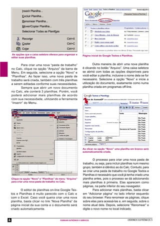 CADERNOS ELETRÔNICOS 3
PLANILHA ELETRÔNICA E GRÁFICOS
6
As opções que a caixa seletora oferece para organizar e
editar suas planilhas.
Para criar uma nova “pasta de trabalho”
no Calc, clique na opção “Arquivo” da barra de
Menu. Em seguida, selecione a opção “Novo” e
“Planilhas”. Ao fazer isso, uma nova pasta de
trabalho será criada, também com três planilhas
a serem editadas conforme suas necessidades.
Sempre que abrir um novo documento
no Calc, ele conterá 3 planilhas. Porém, você
poderá adicionar mais planilhas de acordo
com sua necessidade, utilizando a ferramenta
“Inserir” do Menu.
Clique na opção “Novo” e “Planilhas” do menu “Arquivo”
para criar uma nova pasta de trabalho no Calc.
O editor de planilhas on-line Google Tex-
tos e Planilhas é muito parecido com o Calc e
com o Excel. Caso você queira criar uma nova
planilha, basta clicar no link “Nova Planilha” da
página inicial da sua conta e o documento será
criado automaticamente.
Página inicial do Google Textos e Planilhas.
Outra maneira de abrir uma nova planilha
é clicando no botão “Arquivo”. Uma caixa seletora
se abrirá com todas as opções disponíveis para
você editar a planilha, inclusive o nome dela se for
necessário. Selecione a opção “Novo” e inicie a
utilização do documento, exatamente como numa
planilha criada em programas off-line.
Ao clicar na opção “Novo” uma planilha em branco será
automaticamente criada.
O processo para criar uma nova pasta de
trabalho, ou seja, para incluir planilhas num mesmo
grupo, também é idêntico ao do Calc. Contudo, para
se criar uma pasta de trabalho no Google Textos e
Planilhas é necessário que você já tenha criado uma
planilha antes, pois o processo se dá adicionando
mais planilhas à primeira. Elas aparecem como
páginas, na parte inferior do seu navegador.
Para adicionar mais planilhas, basta clicar
em “Adicionar página” no lado inferior esquerdo
do seu browser. Para renomear as páginas, clique
sobre elas para acessá-las e, em seguida, sobre o
nome atual dela. Depois, selecione “Renomear” e
digite o novo nome no local indicado.
 