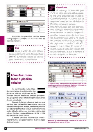 CADERNOS ELETRÔNICOS 3
PLANILHA ELETRÔNICA E GRÁFICOS
8
3 Fórmulas: como
fazer a planilha
calcular
No editor de planilhas on-line essas
configurações podem ser executadas da
mesma maneira.
Dica
Caso o valor de uma célula
apareça com uma série de cerquilhas
(####), aumente a largura da coluna
para visualizá-lo normalmente.
As planilhas são muito utiliza-
das como tabela de texto ou outro tipo
de dados, mas sua função real é a de
executar cálculos através de fórmulas pré-deﬁni-
das, poupando tempo e trabalho para os usuários
desses aplicativos.
Quando digitamos valores ou texto em uma
planilha, eles são exibidos exatamente da forma
como foram digitados. Porém, também é possível
que o Editor de Planilhas execute automaticamente
certos cálculos como, por exemplo, a soma dos
valores de duas outras células ou, ainda, o total
dos valores de várias células.
A esses cálculos automáticos chama-
mos fórmulas, que podem conter diversos tipos
de informação.
Como fazer
A presença do sinal de igual
(“=”) no início de uma célula confe-
re-lhe uma propriedade especial.
Quando digitamos “=”, tudo o que se
segue será considerado pelo Editor de
Planilhas como uma fórmula.
Uma fórmula pode ser, por exemplo,
uma operação matemática que envol-
ve os valores de outros campos da
planilha, como a soma de duas célu-
las. Se digitarmos o valor 2 na célula
A1, o valor 3 na célula B1, e, em segui-
da, digitarmos na célula C1: =A1+B1,
veremos que a célula C1 mostrará o
valor 5, que é a soma dos valores das
células referidas, e que a fórmula é
exibida na barra de fórmulas.
O valor da soma não precisou ser digitado, pois foi cal-
culado automaticamente quando digitamos a fórmula no
campo C1 e pressionamos a tecla “Enter”.
No Editor de planilhas on-line, a operação de soma se dá
da mesma forma que no off-line.
 