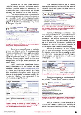 CADERNOS ELETRÔNICOS 4 NAVEGAÇÃO E PESQUISA NA INTERNET 11
Digamos que, se você fosse consultar
1.160.000 páginas em que a expressão “governo
eletrônico” aparece, levaria um bom tempo, não
é mesmo? Por isso, é preciso reﬁnar sua busca e
precisar o que deseja da melhor forma possível.
Podemos começar a reﬁnar nossa pesquisa
com passos simples como, por exemplo, selecionar
que o buscador Google retorne, na pesquisa, ape-
nas páginas brasileiras. Para tal, selecione a opção
“páginas do Brasil” na caixa de seleção logo abaixo
do local para pesquisa.
A pesquisa revelou, em 0,07 segs, um resultado um pouco
menor: 1.130.000 páginas encontradas.
Como houve pouca diferença no resultado,
teremos que utilizar o serviço de busca avançada.
Todos os sites de busca têm essa opção, que agiliza
a pesquisa e direciona os resultados encontrados
a partir de parâmetros de busca que você mesmo
seleciona. Assim a pesquisa retorna páginas muito
mais próximas daquilo que deseja encontrar, o que
otimiza tempo.
Tendo como base a pesquisa anterior
sobre governo eletrônico, suponhamos que você
selecione o endereço www.governoeletronico.gov.
br e queira encontrar apenas páginas com conte-
údos semelhantes. Para isso, temos de acionar
algumas ferramentas da “pesquisa avançada”. Um
bom começo é digitar o endereço completo do site
selecioado no campo “Similares”.
Endereço integral foi digitado no campo “Similares”: ao
selecionar essa ferramenta da busca avançada, páginas
com conteúdos semelhantes serão listadas.
Como resultado, foram retornadas apenas 31 páginas
com conteúdo semelhante ao endereço discriminado, e a
pesquisa demorou somente 0,15 segundos.
Esse parâmetro fará com que as páginas
retornadas na pesquisa tenham o endereço seme-
lhante ou aproximado do site que você digitou na
busca avançada.
Novos padrões selecionados para a sua pesquisa avançada.
Agora, suponhamos que seu interesse nesta
pesquisa seja identiﬁcar tudo o que foi dito a respeito
dos Infocentros – antigo nome para os Postos do
AcessaSP –, em notícias veiculadas na internet,
com conteúdo em Língua Portuguesa, no último
ano. Você deve reﬁnar sua pesquisa para encontrar
esses dados de acordo com a data escolhida, o
formato da página e mais algumas deﬁnições.
Adicione o nome termo – no caso “Infocen-
tro” – ao termo antigo que era “governo eletrônico”.
Em seguida, selecione o Idioma das páginas a se-
rem retornadas e a data, que são as informações
relevantes para que você obtenha o resultado pre-
tendido para a sua pesquisa.
Depois de selecionadas as especiﬁcações, cli-
que no botão “Pesquisa Google” para ter o resultado.
Seguindo os parâmetros selecionados na pesquisa avan-
çada, foram retornadas 423 páginas, em 0,07 segundos.
Ao fazer uma busca direta, geralmente os
indexadores o levam à página mais relevante de
acordo com os termos utilizados para a pesquisa.
 