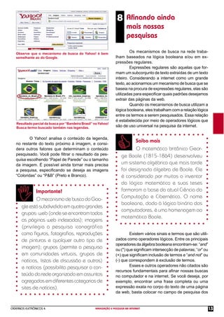 CADERNOS ELETRÔNICOS 4 NAVEGAÇÃO E PESQUISA NA INTERNET 13
8 Aﬁnando ainda
mais nossas
pesquisas
Observe que o mecanismo de busca do Yahoo! é bem
semelhante ao do Google.
Resultado parcial da busca por “Bandeira Brasil” no Yahoo!
Busca:termo buscado também nas legendas.
O Yahoo! analisa o conteúdo da legenda,
no restante do texto próximo à imagem, e consi-
dera outros fatores que determinam o conteúdo
pesquisado. Você pode ﬁltrar o resultado da pes-
quisa escolhendo “Papel de Parede” ou o tamanho
da imagem. É possível ainda tornar mais precisa
a pesquisa, especiﬁcando se deseja as imagens
“Coloridas” ou “P&B” (Preto e Branco).
Importante!
OmecanismodebuscadoGoo-
gleestásubdivididoemquatrograndes
grupos: web (onde se encontram todas
as páginas web indexadas); imagens
(privilegia a pesquisa iconográfica
como ﬁguras, fotograﬁas, reproduções
de pinturas e qualquer outro tipo de
imagem); grupos (permite a pesquisa
em comunidades virtuais, grupos de
notícias, listas de discussão e outros)
e notícias (possibilita pesquisar o con-
teúdo da rede organizado em assuntos
agregadosemdiferentescategoriasde
sites de notícias).
Os mecanismos de busca na rede traba-
lham baseados na lógica booleana e/ou em ex-
pressões regulares.
Expressões regulares são aquelas que for-
mam um subconjunto de texto extraídas de um texto
inteiro. Considerando a internet como um grande
texto, ao acionarmos um mecanismo de busca que se
baseia na procura de expressões regulares, elas são
utilizadas para especiﬁcar quais padrões desejamos
extrair das páginas da web.
Quando os mecanismos de busca utilizam a
lógica booleana, eles trabalham com a relação lógica
entre os termos a serem pesquisados. Essa relação
é estabelecida por meio de operadores lógicos que
são de uso universal na pesquisa da internet.
Saiba mais
O matemático britânico Geor-
ge Boole (1815-1864) desenvolveu
um sistema algébrico que mais tarde
foi designado álgebra de Boole. Ele
é considerado por muitos o inventor
da lógica matemática e suas teses
formaram a base da atual Ciência da
Computação e Cibernética. O nome
booleana, dado à lógica binária dos
computadores, é uma homenagem ao
matemático Boole.
Existem vários sinais e termos que são utili-
zados como operadores lógicos. Entre os principais
operadores da álgebra booleana encontram-se: “and”
ou (*) que signiﬁcam intersecção de palavras; “or” ou
(+) que signiﬁcam inclusão de termos e “and not” ou
(-) que correspondem à exclusão de termos.
Esses e outros operadores não citados são
recursos fundamentais para aﬁnar nossas buscas
no computador e na internet. Se você deseja, por
exemplo, encontrar uma frase completa ou uma
expressão exata no corpo do texto de uma página
da web, basta colocar no campo de pesquisa dos
 