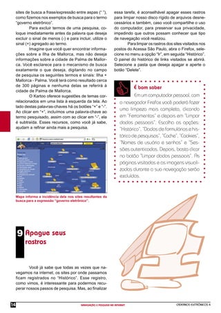 CADERNOS ELETRÔNICOS 4
NAVEGAÇÃO E PESQUISA NA INTERNET
14
9 Apague seus
rastros
Mapa informa a incidência dela nos sites resultantes da
busca para a expressão “governo eletrônico”.
Você já sabe que todas as vezes que na-
vegamos na internet, os sites por onde passamos
ficam registrados no “Histórico”. Esse registro,
como vimos, é interessante para podermos recu-
perar nossos passos de pesquisa. Mas, ao ﬁnalizar
É bom saber
Emumcomputadorpessoal,com
o navegador Firefox você poderá fazer
uma limpeza mais completa, clicando
em “Ferramentas” e depois em “Limpar
dados pessoais”. Escolha as opções:
“Histórico”, “Dados de formulários e his-
tóricodepesquisas”,“Cache”,“Cookies”,
“Nomes de usuário e senhas” e “Ses-
sões autenticadas. Depois, basta clicar
no botão “Limpar dados pessoais”. As
páginas visitadas e as imagens visuali-
zadas durante a sua navegação serão
excluídas.
sites de busca a frase/expressão entre aspas (“ ”),
como ﬁzemos nos exemplos de busca para o termo
“governo eletrônico”.
Para excluir termos de uma pesquisa, co-
loque imediatamente antes da palavra que deseja
excluir o sinal de menos (-) e para incluir, utilize o
sinal (+) agregado ao termo.
Imagine que você quer encontrar informa-
ções sobre a Ilha de Mallorca, mas não deseja
informações sobre a cidade de Palma de Mallor-
ca. Você esclarece para o mecanismo de busca
exatamente o que deseja, digitando no campo
de pesquisa os seguintes termos e sinais: Ilha +
Mallorca - Palma. Você terá como resultado cerca
de 300 páginas e nenhuma delas se referirá à
cidade de Palma de Mallorca.
O Kartoo oferece sugestões de temas cor-
relacionados em uma lista à esquerda da tela. Ao
lado destas palavras-chaves há os botões “+” e “-”.
Ao clicar em “+”, incluímos uma palavra-chave ao
termo pesquisado, assim com ao clicar em “-”, ela
é subtraída. Esses recursos, como você já sabe,
ajudam a reﬁnar ainda mais a pesquisa.
essa tarefa, é aconselhável apagar esses rastros
para limpar nosso disco rígido de arquivos desne-
cessários e também, caso você compartilhe o uso
do computador, para preservar sua privacidade,
impedindo que outros possam conhecer que tipo
de navegação você realizou.
Para limpar os rastros dos sites visitados nos
postos do Acessa São Paulo, abra o Firefox, sele-
cione no menu a opção “Ir”, em seguida “Histórico”.
O painel do histórico de links visitados se abrirá.
Selecione a pasta que deseja apagar e aperte o
botão “Delete”.
 