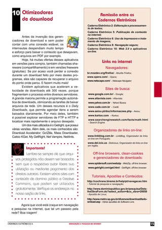 CADERNOS ELETRÔNICOS 4 NAVEGAÇÃO E PESQUISA NA INTERNET 15
Remissão entre os
Cadernos Eletrônicos
Links na internet
Sites de busca:
Caderno Eletrônico 2: Editoração e processamen-
to de textos;
Caderno Eletrônico 5: Publicação de conteúdo
na internet;
Caderno Eletrônico 6: Uso da impressora e trata-
mento de imagens;
Caderno Eletrônico 8: Navegação segura;
Caderno Eletrônico 10: Web 2.0 e aplicativos
on-line.
www.google.com.br/ - Google;
www.altavista.com - Altavista;
www.yahoo.com.br - Yahoo! Busca;
www.cade.com.br - Cadê;
www.aeiou.pt/doc/informacoes.php - Aeiou;
www.kartoo.com - Kartoo;
www.searchenginewatch.com/facts/math.html
- Search Engine.
Organizadores de links on-line:
http://cochrane.bireme.br/help/pt/navegacao.htm
- Tutorial de pesquisa e navegação;
http://www.dominiopublico.gov.br/pesquisa/Deta-
lheObraForm.do?select_action=&co_obra=20050
- Apostila de Linux;
http://www.metro.sp.gov.br/diversos/download/tedo-
wnload.asp - Várias apostilas de Software Livre.
Otimizadores
de download
Antes da invenção dos geren-
ciadores de download e sem poder
contar com uma conexão estável, os
internautas despendiam muito tempo
e esforço para baixar o conteúdo que desejavam,
como arquivos em PDF por exemplo.
Hoje, há muitas ofertas desses aplicativos
em versões para compra, também chamadas sha-
reware (compartilhamento) e em versões freeware
(gratuitas). Se por acaso você perder a conexão
durante um download feito por meio destes pro-
gramas, eles são capazes de recuperar o arquivo
do ponto onde parou. E fazem muito mais!
Existem aplicativos que aceleram a ve-
locidade de downloads até 300 vezes, porque
fragmentam o processo entre diversos servidores.
A grande maioria permite a programação automá-
tica de downloads, otimizando as tarefas de baixar
arquivos da rede. Um desses recursos é o Daily
Downloads, que permite agendar itens a serem
baixados diariamente. Por meio deles, também
é possível explorar servidores de FTP e HTTP e
localizar mais rapidamente o arquivo desejado.
UmdosmaisutilizadoséoGetright,quepossui
várias versões. Além dele, os mais conhecidos são:
Download Accelerator; Go!Zilla, Mass Downloader,
Caitoo KGet, My GetRight, Net Vampire, NetAnts.
Importante!
Lembre-se sempre de que arqui-
vos protegidos não devem ser baixados
sem que o respectivo autor libere sua
utilização ou mediante pagamento dos
direitos autorais. Existem vários sites com
conteúdo de domínio público e Creative
Commons, que podem ser utilizados
gratuitamente. Veriﬁque os endereços na
nossa seção de links.
Navegadores:
br.mozdev.org/ﬁrefox/ - Mozilla Firefox;
www.opera.com/ - Opera;
www.netscape.com/ - Netscape Navigator;
www.linkblog.com.br - LinkBlog, Organizador de links
on-line em Português;
www.del.icio.us - Delicious, Organizador de links on-line
em Inglês.
Off-line browsers, clean-cookies
e gerenciadores de downloads:
www.spidersoft.com/webzip - WebZip, off-line browser;
www.getright.com/get.html - GetRight, off-line browser.
Tutoriais, Apostilas e Conteúdos:
Agora que você está craque em navegação
e pesquisa na internet, que tal um passeio pela
rede? Boa viagem!
10
 