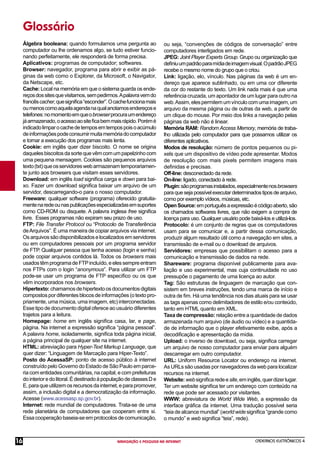 CADERNOS ELETRÔNICOS 4
NAVEGAÇÃO E PESQUISA NA INTERNET
16
Glossário
Álgebra booleana: quando formulamos uma pergunta ao
computador ou lhe ordenamos algo, se tudo estiver funcio-
nando perfeitamente, ele responderá de forma precisa.
Aplicativos: programas de computador; softwares.
Browser: navegador, programa para abrir e exibir as pá-
ginas da web como o Explorer, da Microsoft, o Navigator,
da Netscape, etc.
Cache: Local na memória em que o sistema guarda os ende-
reçosdossitesquevisitamos,sempedirmos.Apalavravemdo
francêscacher,quesigniﬁca“esconder”.Ocachefuncionamais
oumenoscomoaquelaagendanaqualanotamosendereçose
telefones:nomomentoemqueobrowserprocuraumendereço
jáarmazenado,oacessoaositeﬁcabemmaisrápido.Porémé
indicadolimparocachedetemposemtempospoisoacúmulo
deinformaçõespodeconsumirmuitamemóriadocomputador
e tornar a execução dos programas mais lenta.
Cookie: em inglês quer dizer biscoito. O nome se origina
daquelesbiscoitosdasortequevêmcomumpapelzinhocom
uma pequena mensagem. Cookies são pequenos arquivos
texto(txt)queosservidoreswebarmazenamtemporariamen-
te junto aos browsers que visitam esses servidores.
Download: em inglês load signiﬁca carga e down para bai-
xo. Fazer um download signiﬁca baixar um arquivo de um
servidor, descarregando-o para o nosso computador.
Freeware: qualquer software (programa) oferecido gratuita-
mentenaredeounaspublicaçõesespecializadasemsuportes
como CD-ROM ou disquete. A palavra inglesa free signiﬁca
livre. Esses programas não expiram seu prazo de uso.
FTP: File Transfer Protocol ou “Protocolo de Transferência
deArquivos”. É uma maneira de copiar arquivos via internet.
Osarquivossãodisponibilizadoselocalizadosemservidores
ou em computadores pessoais por um programa servidor
de FTP. Qualquer pessoa que tenha acesso (login e senha)
pode copiar arquivos contidos lá. Todos os browsers mais
usadostêmprogramadeFTPincluído,eelessempreentram
nos FTPs com o login “anonymous”. Para utilizar um FTP
pode-se usar um programa de FTP especíﬁco ou os que
vêm incorporados nos browsers.
Hipertexto:chamamosdehipertextoosdocumentosdigitais
compostospordiferentesblocosdeinformações(otextopro-
priamente, uma música, uma imagem, etc) interconectadas.
Esse tipo de documento digital oferece ao usuário diferentes
trajetos para a leitura.
Homepage: home em inglês signiﬁca casa, lar, e page,
página. Na internet a expressão signiﬁca “página pessoal”.
A palavra home, isoladamente, signiﬁca toda página inicial,
a página principal de qualquer site na internet.
HTML: abreviação para Hyper-Text Markup Language, que
quer dizer: “Linguagem de Marcação para Hiper-Texto”.
Posto do AcessaSP: ponto de acesso público à internet
construído pelo Governo do Estado de São Paulo em parce-
ria com entidades comunitárias, na capital, e com prefeituras
dointerioredolitoral.ÉdestinadoàpopulaçãodeclassesDe
E,paraqueutilizemosrecursosdainternet,eparapromover,
assim, a inclusão digital e a democratização da informação.
Acesse (www.acessasp.sp.gov.br).
Internet: rede mundial de computadores. Trata-se de uma
rede planetária de computadores que cooperam entre si.
Essa cooperação baseia-se em protocolos de comunicação,
ou seja, “convenções de códigos de conversação” entre
computadores interligados em rede.
JPEG: Joint Player Experts Group. Grupo ou organização que
deﬁniuumpadrãoparamídiadeimagemvisual.OpadrãoJPEG
recebe o mesmo nome do grupo que o criou.
Link: ligação, elo, vínculo. Nas páginas da web é um en-
dereço que aparece sublinhado, ou em uma cor diferente
da cor do restante do texto. Um link nada mais é que uma
referência cruzada, um apontador de um lugar para outro na
web.Assim,elespermitemumvínculocomumaimagem,um
arquivo da mesma página ou de outras da web, a partir de
um clique do mouse. Por meio dos links a navegação pelas
páginas da web não é linear.
Memória RAM: Random Access Memory, memória de traba-
lho utilizada pelo computador para que possamos utilizar os
diferentes aplicativos.
Modos de resolução: número de pontos pequenos ou pi-
xels que um dispositivo de vídeo pode apresentar. Modos
de resolução com mais pixels permitem imagens mais
deﬁnidas e precisas.
Off-line: desconectado da rede.
On-line: ligado, conectado à rede.
Plugin:sãoprogramasinstalados,especialmentenosbrowsers
para que seja possível executar determinados tipos de arquivo,
como por exemplo vídeos, músicas, etc.
OpenSource:emportuguêsaexpressãoécódigoaberto,são
os chamados softwares livres, que não exigem a compra de
licença para uso. Qualquer usuário pode baixá-los e utilizá-los.
Protocolo: é um conjunto de regras que os computadores
usam para se comunicar e, a partir dessa comunicação,
produzir algum resultado útil como a navegação em sites, a
transmissão de e-mail ou o download de arquivos.
Servidores: empresas que possibilitam o acesso para a
comunicação e transmissão de dados na rede.
Shareware: programa disponível publicamente para ava-
liação e uso experimental, mas cuja continuidade no uso
pressupõe o pagamento de uma licença ao autor.
Tag: São estruturas de linguagem de marcação que con-
sistem em breves instruções, tendo uma marca de início e
outra de ﬁm. Há uma tendência nos dias atuais para se usar
as tags apenas como delimitadores de estilo e/ou conteúdo,
tanto em HTML quanto em XML.
Taxa de compressão: relação entre a quantidade de dados
armazenada num arquivo (de áudio ou vídeo) e a quantida-
de de informação que o player efetivamente exibe, após a
decodiﬁcação e apresentação da mídia.
Upload: o inverso de download, ou seja, signiﬁca carregar
um arquivo de nosso computador para enviar para alguém
descarregar em outro computador.
URL: Uniform Resource Locator ou endereço na internet.
As URLs são usadas por navegadores da web para localizar
recursos na internet.
Website:websigniﬁcaredeesite,eminglês,querdizerlugar.
Ter um website signiﬁca ter um endereço com conteúdo na
rede que pode ser acessado por visitantes.
WWW: abreviatura de World Wide Web, a expressão da
interface gráﬁca da internet. Uma tradução possível seria
“teia de alcance mundial” (world wide signiﬁca “grande como
o mundo” e web signiﬁca “teia”, rede).
 