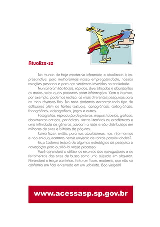 No mundo de hoje manter-se informado e atualizado é im-
prescindível para melhorarmos nossa empregabilidade, nossas
relações pessoais e para nos sentirmos inseridos na sociedade.
Nunca foram tão fáceis, rápidos, diversiﬁcados e abundantes
os meios pelos quais podemos obter informações. Com a internet,
por exemplo, podemos realizar as mais diferentes pesquisas para
os mais diversos ﬁns. Na rede podemos encontrar todo tipo de
softwares além de fontes textuais, iconográﬁcas, cartográﬁcas,
fonográﬁcas, videográﬁcas, jogos e outros.
Fotograﬁas, reprodução de pinturas, mapas, tabelas, gráﬁcos,
documentos antigos, periódicos, textos literários ou acadêmicos e
uma inﬁnidade de gêneros povoam a rede e são distribuídos em
milhares de sites e bilhões de páginas.
Como fazer, então, para nos atualizarmos, nos informarmos
e não enlouquecermos nesse universo de tantas possibilidades?
Este Caderno tratará de algumas estratégias de pesquisa e
navegação para auxiliá-lo nesse processo.
Você aprenderá a utilizar os recursos dos navegadores e as
ferramentas dos sites de busca como uma bússola em alto-mar.
Aprenderá a traçar caminhos, feito um Teseu moderno, que não se
conforma em ﬁcar encerrado em um Labirinto. Boa viagem!
www.acessasp.sp.gov.br
Atualize-se
 